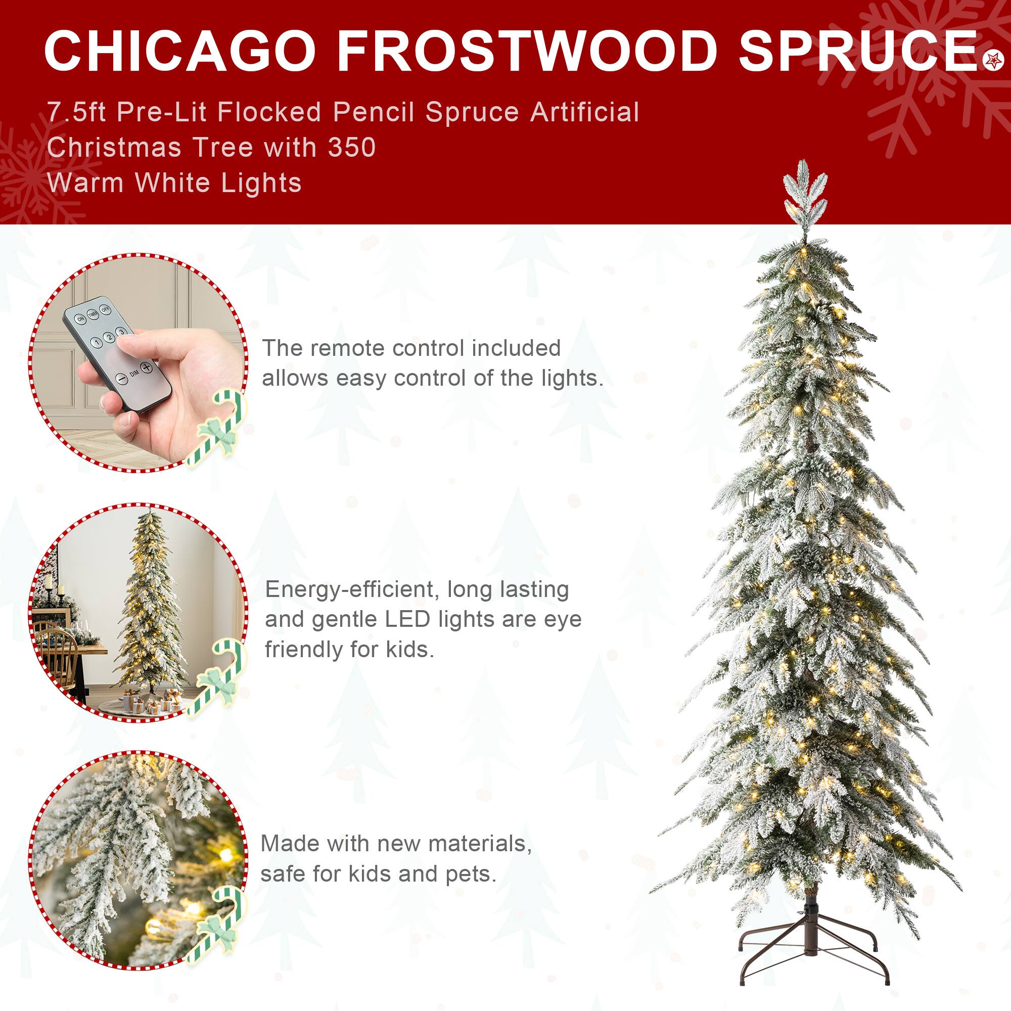 CHICAGO FROSTWOOD SPRUCE  
7.5ft Pre-Lit Flocked Pencil Spruce Artificial Christmas Tree with 350 Warm White Lights

The remote control included allows easy control of the lights.

Energy-efficient, long lasting and gentle LED lights are eye friendly for kids.

Made with new materials, safe for kids and pets.