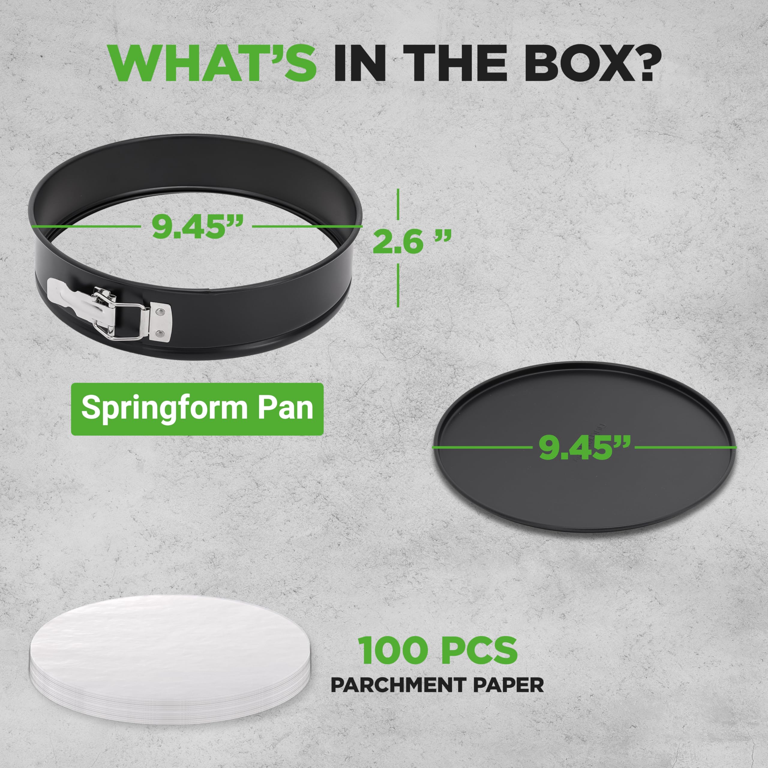 WHAT'S IN THE BOX?

- Springform Pan: 9.45" x 2.6"
- 100 PCS PARCHMENT PAPER