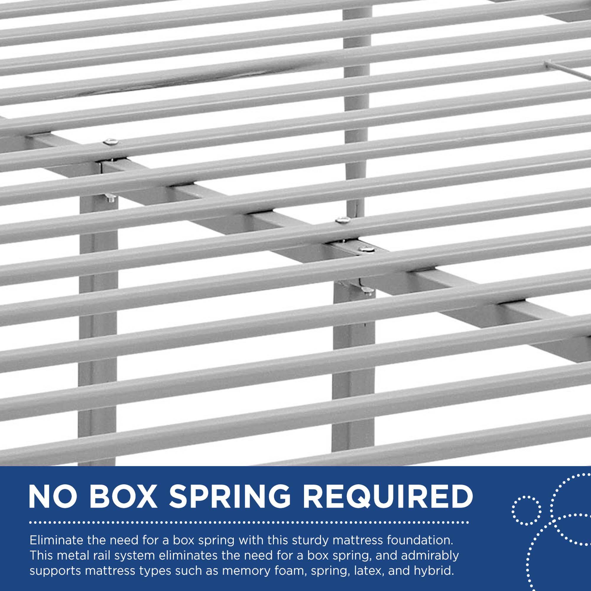 NO BOX SPRING REQUIRED

Eliminate the need for a box spring with this sturdy mattress foundation. This metal rail system eliminates the need for a box spring, and admirably supports mattress types such as memory foam, spring, latex, and hybrid.
