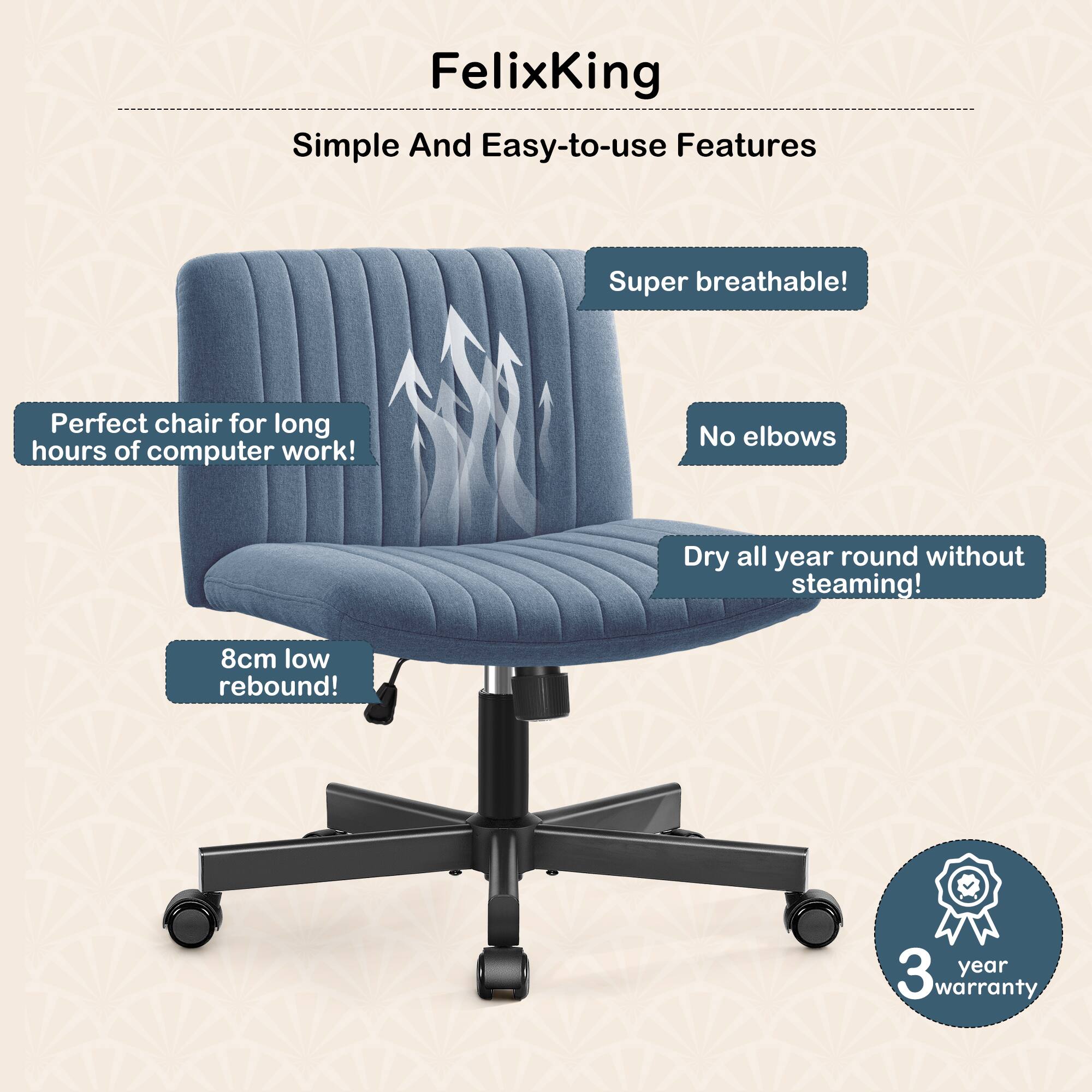 FelixKing  
Simple And Easy-to-use Features  

- Super breathable!  
- No elbows  
- Dry all year round without steaming!  
- 8cm low rebound!  
- Perfect chair for long hours of computer work!  
- 3 year warranty