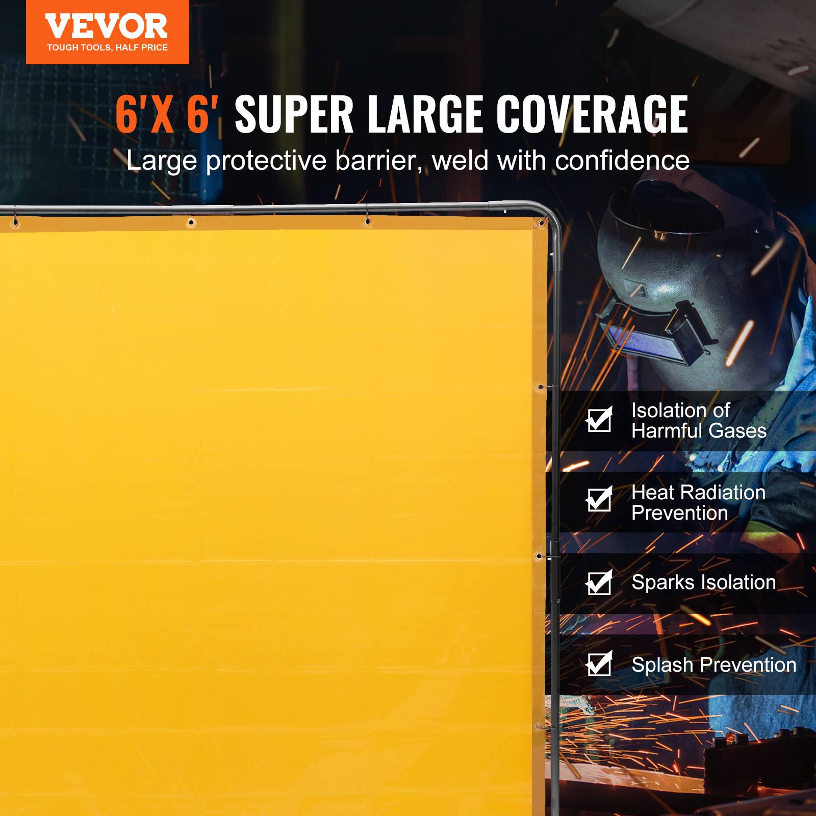 VEVOR  
TOUGH TOOLS, HALF PRICE  

6'X 6' SUPER LARGE COVERAGE  
Large protective barrier, weld with confidence  

- Isolation of Harmful Gases  
- Heat Radiation Prevention  
- Sparks Isolation  
- Splash Prevention