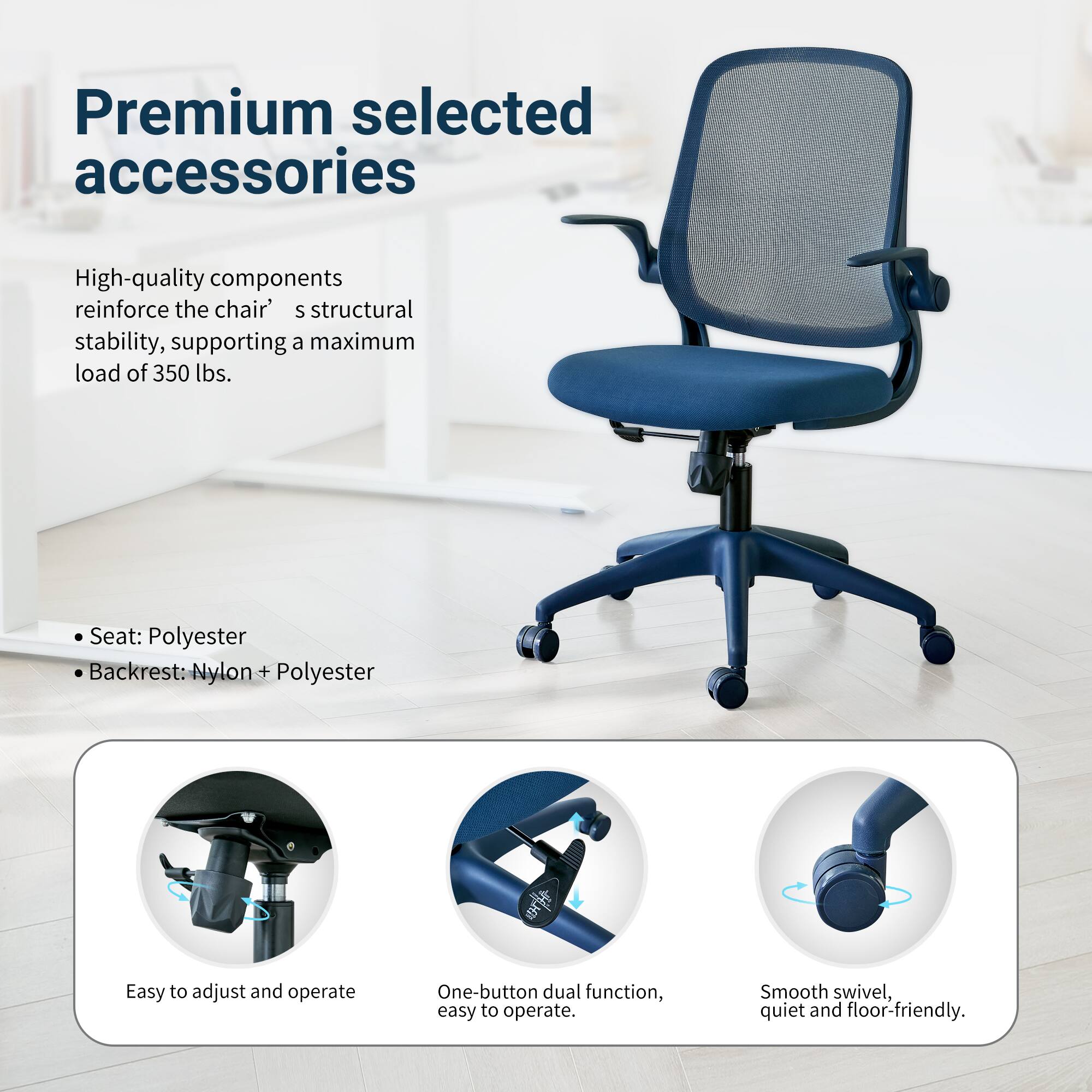Premium selected accessories

High-quality components reinforce the chair's structural stability, supporting a maximum load of 350 lbs.

Seat: Polyester
Backrest: Nylon + Polyester

Easy to adjust and operate
One-button dual function, easy to operate
Smooth swivel, quiet and floor-friendly
