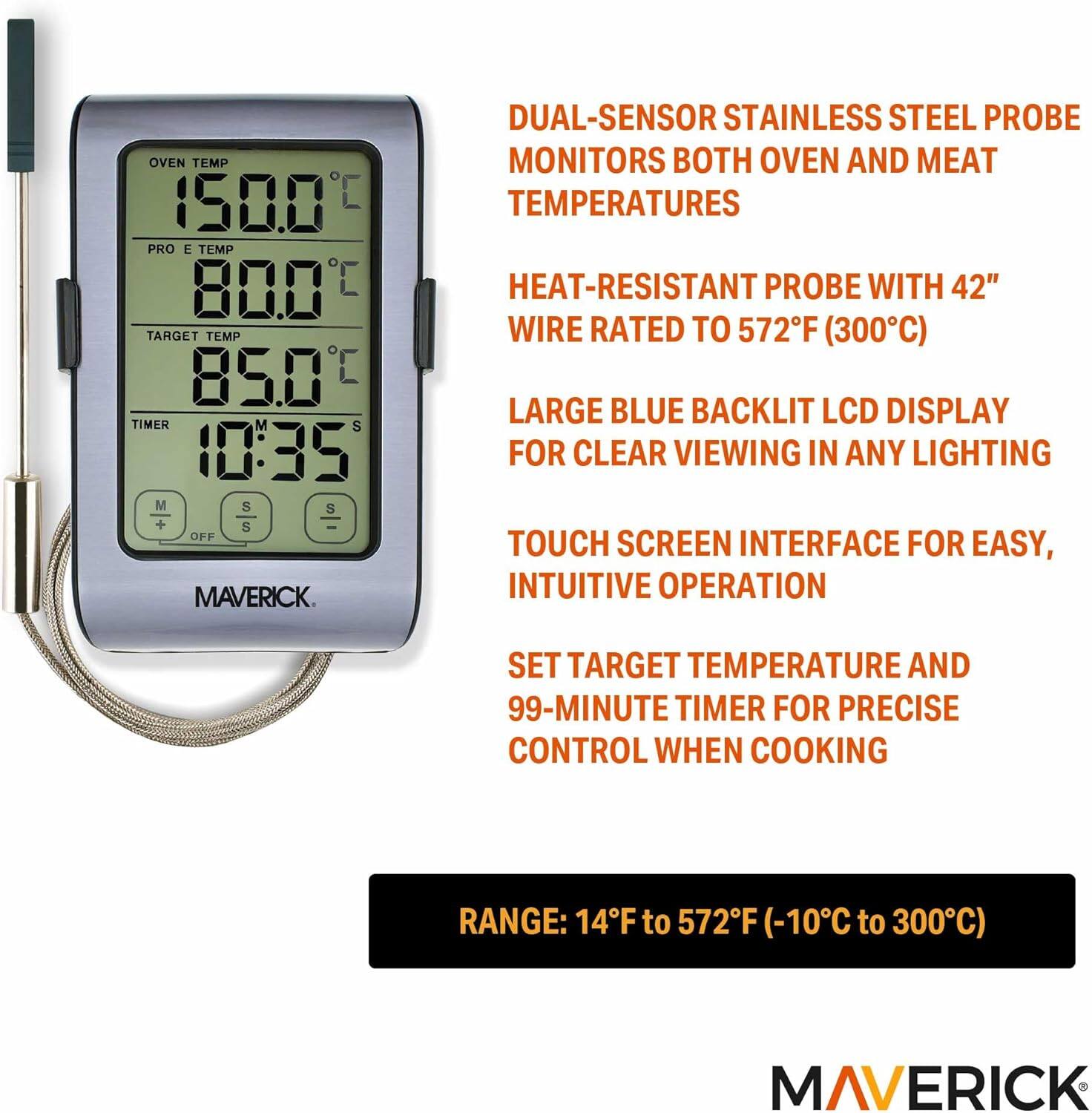 OVEN TEMP 150.0°C  
PRO E TEMP 80.0°C  
TARGET TEMP 85.0°C  
TIMER 10:35  

MAVERICK.  

DUAL-SENSOR STAINLESS STEEL PROBE MONITORS BOTH OVEN AND MEAT TEMPERATURES  
HEAT-RESISTANT PROBE WITH 42" WIRE RATED TO 572°F (300°C)  
LARGE BLUE BACKLIT LCD DISPLAY FOR CLEAR VIEWING IN ANY LIGHTING  
TOUCH SCREEN INTERFACE FOR EASY, INTUITIVE OPERATION  
SET TARGET TEMPERATURE AND 99-MINUTE TIMER FOR PRECISE CONTROL WHEN COOKING  

RANGE: 14°F to 572°F (-10°C to 300°C)  

MAVERICK