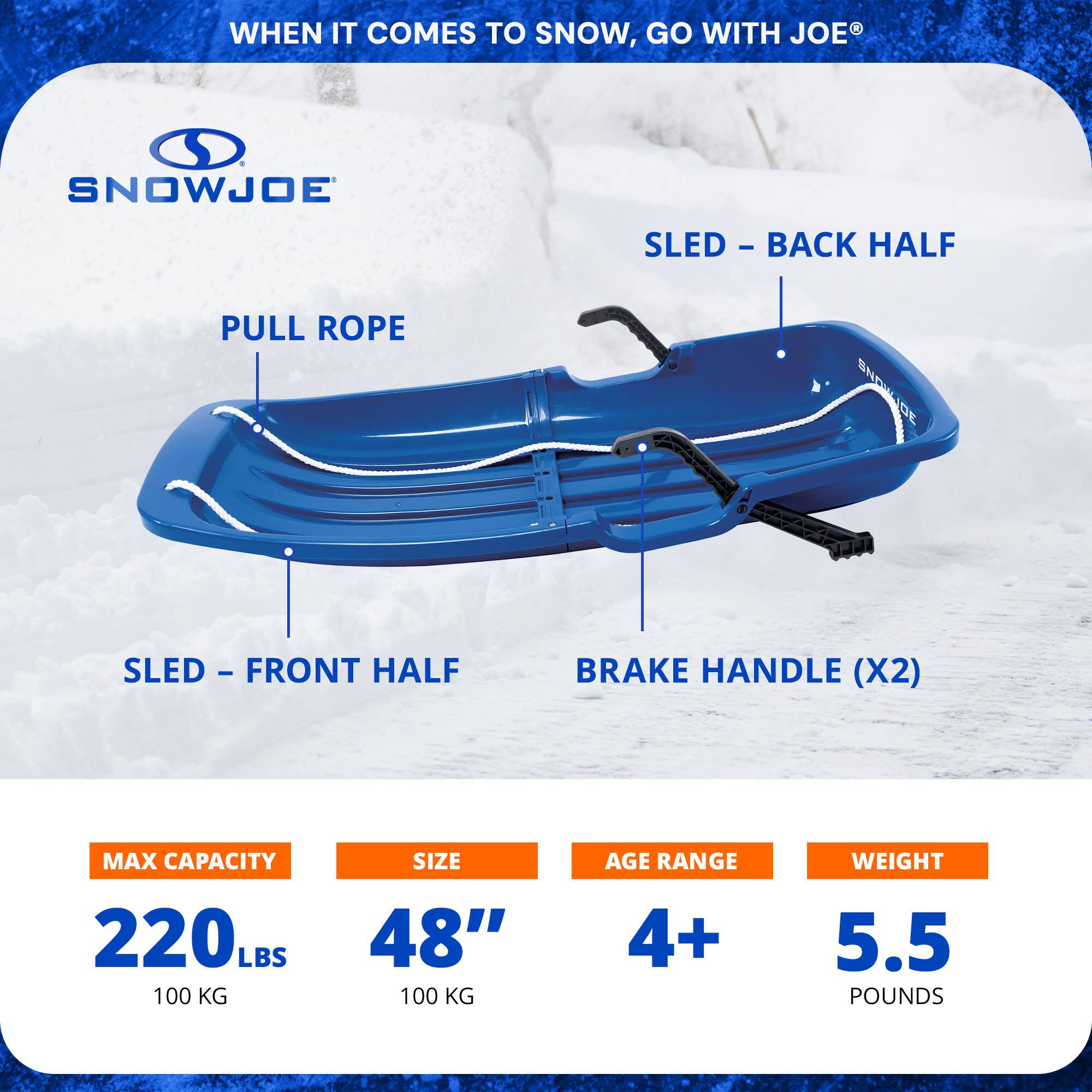 WHEN IT COMES TO SNOW, GO WITH JOE®

SNOWJOE

PULL ROPE

SLED - BACK HALF

SLED - FRONT HALF

BRAKE HANDLE (X2)

MAX CAPACITY 220 LBS 100 KG

SIZE 48" 100 KG

AGE RANGE 4+

WEIGHT 5.5 POUNDS