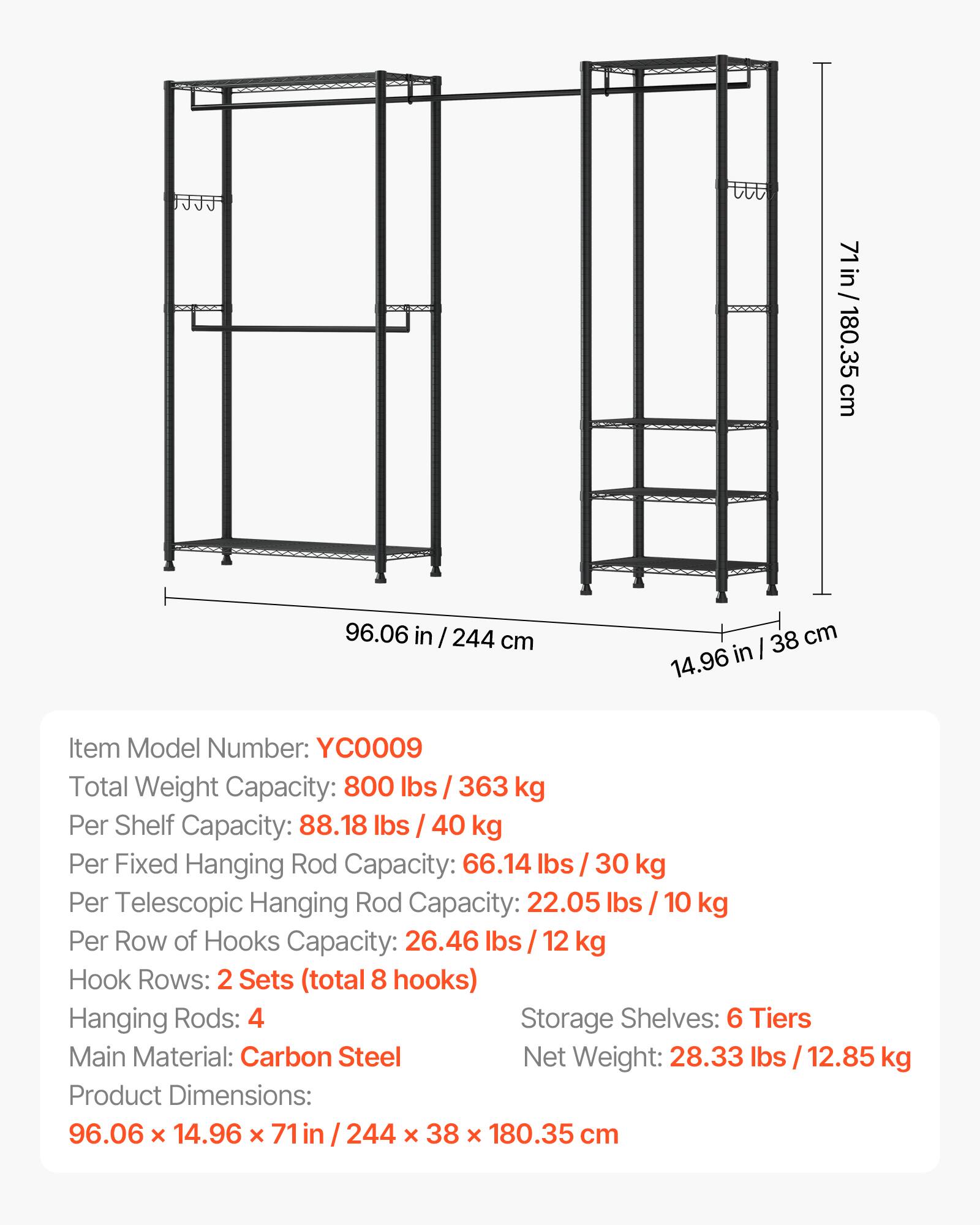 71 in / 180.35 cm  
96.06 in / 244 cm  
14.96 in / 38 cm  

Item Model Number: YC0009  
Total Weight Capacity: 800 lbs / 363 kg  
Per Shelf Capacity: 88.18 lbs / 40 kg  
Per Fixed Hanging Rod Capacity: 66.14 lbs / 30 kg  
Per Telescopic Hanging Rod Capacity: 22.05 lbs / 10 kg  
Per Row of Hooks Capacity: 26.46 lbs / 12 kg  
Hook Rows: 2 Sets (total 8 hooks)  
Hanging Rods: 4  
Storage Shelves: 6 Tiers  
Main Material: Carbon Steel  
Net Weight: 28.33 lbs / 12.85 kg  
Product Dimensions: 96.06 x 14.96 x 71 in / 244 x 38 x 180.35 cm