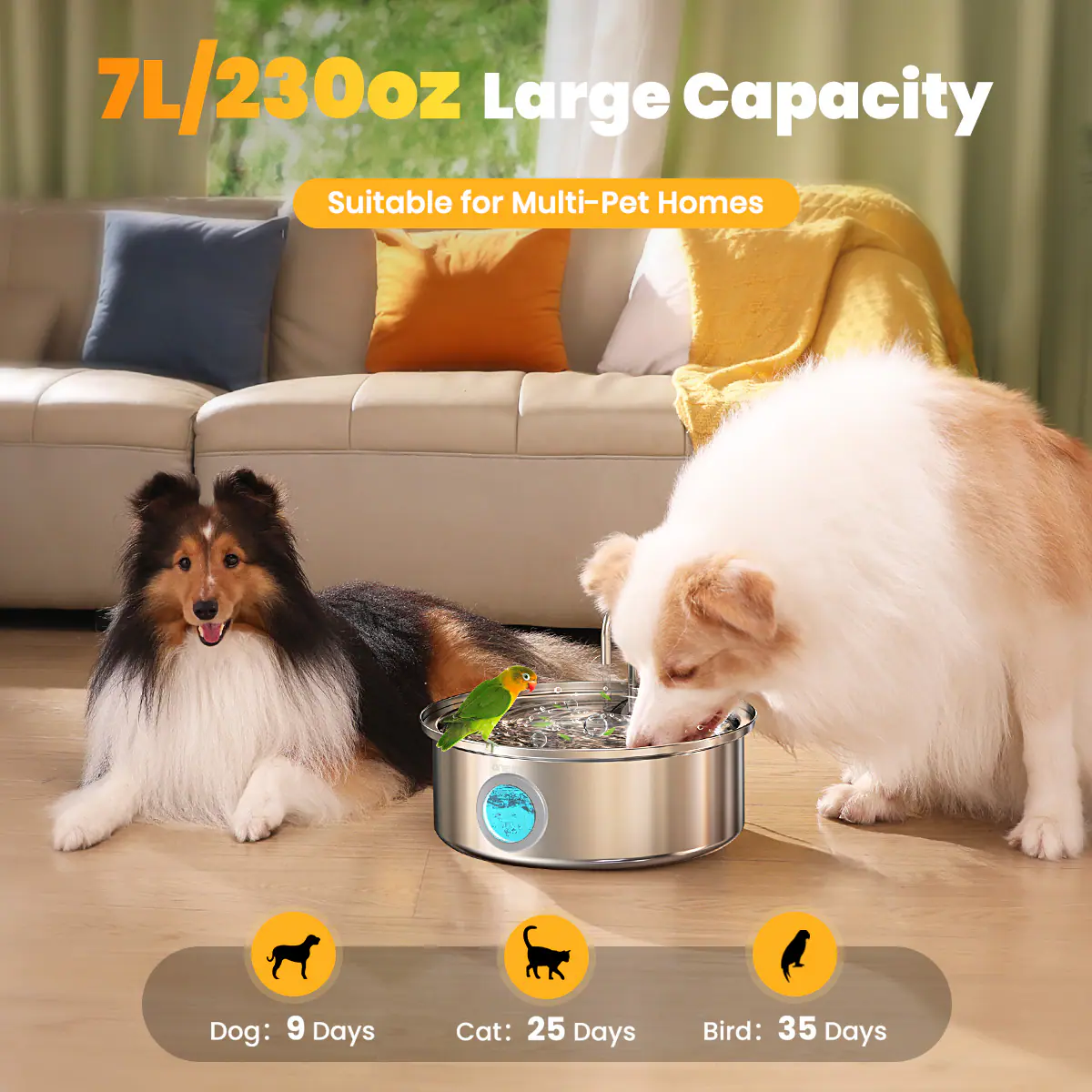 7L/230oz Large Capacity Suitable for Multi-Pet Homes
Dog: 9 Days
Cat: 25 Days
Bird: 35 Days