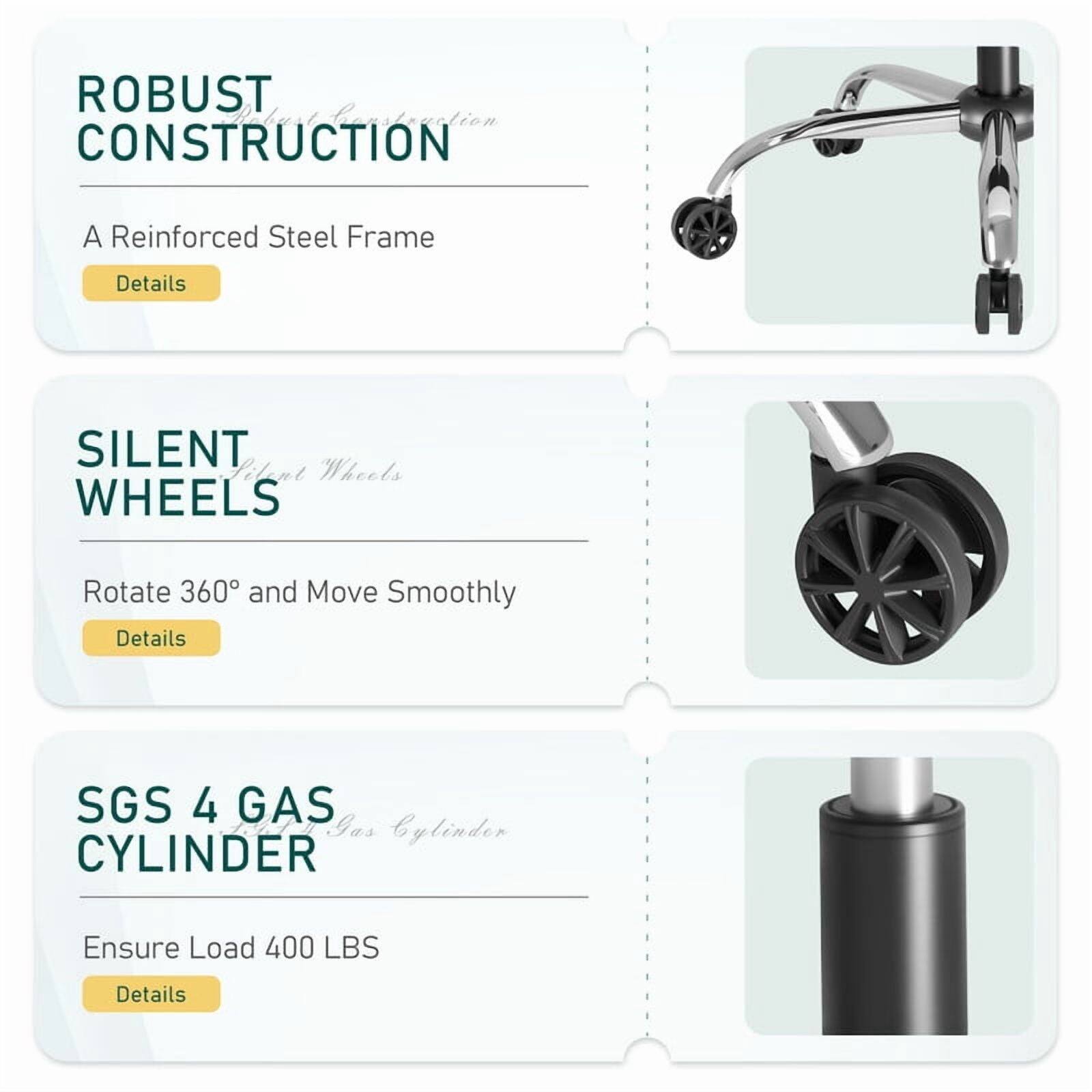 ROBUST CONSTRUCTION
A Reinforced Steel Frame
Details

SILENT WHEELS
Rotate 360° and Move Smoothly
Details

SGS 4 GAS CYLINDER
Ensure Load 400 LBS
Details