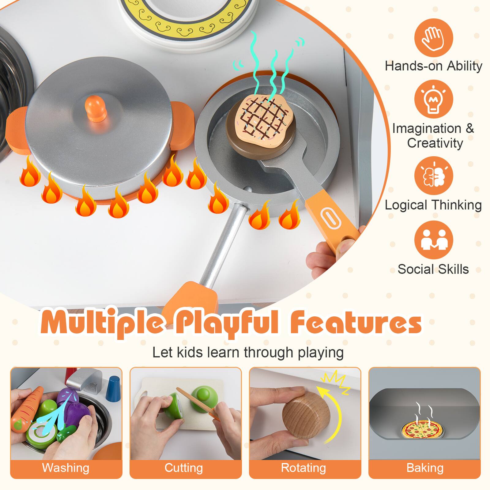 Hands-on Ability  
Imagination & Creativity  
Logical Thinking  
Social Skills  

Multiple Playful Features  
Let kids learn through playing  

Washing  
Cutting  
Rotating  
Baking