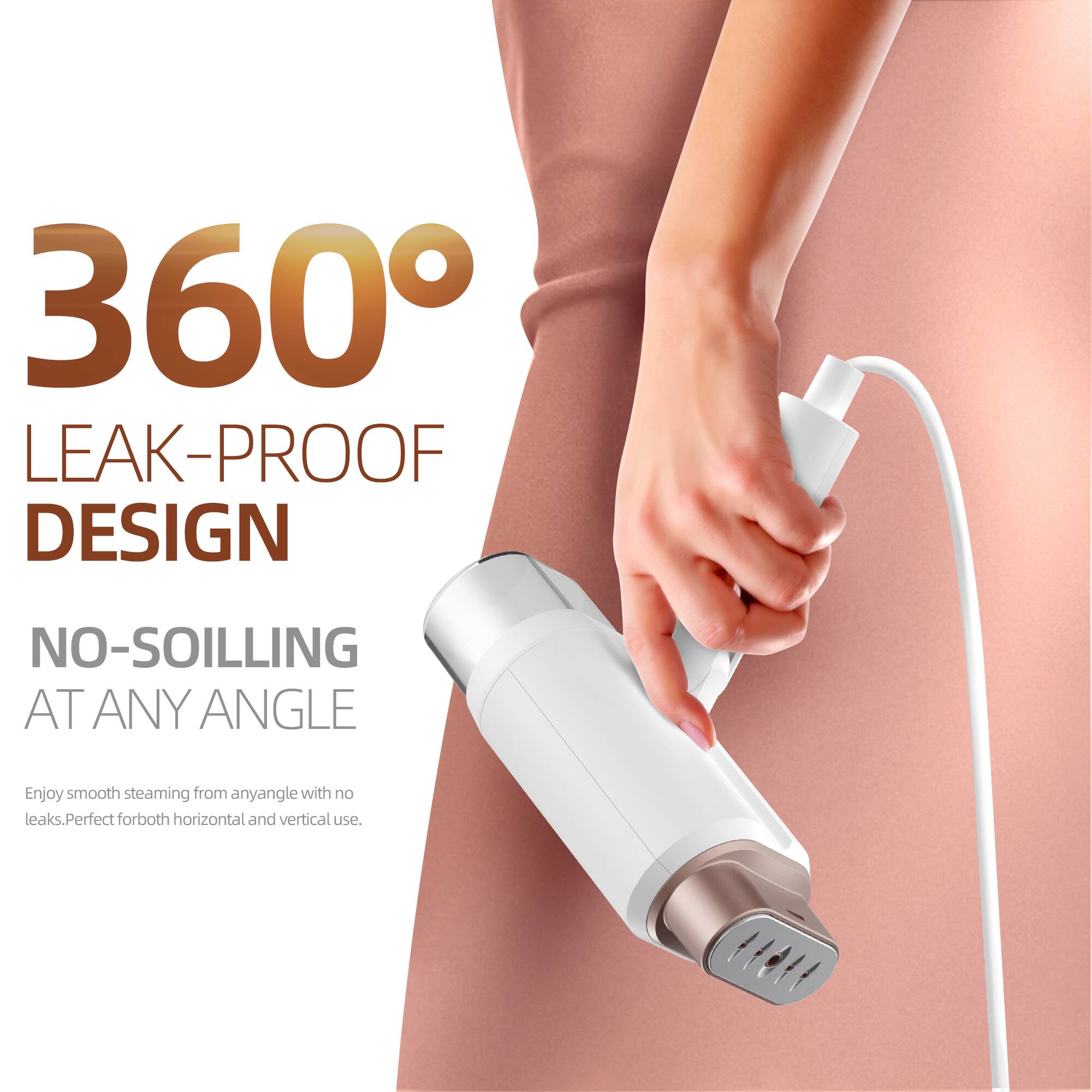 360° LEAK-PROOF DESIGN  
NO-SOILING AT ANY ANGLE  

Enjoy smooth steaming from any angle with no leaks. Perfect for both horizontal and vertical use.
