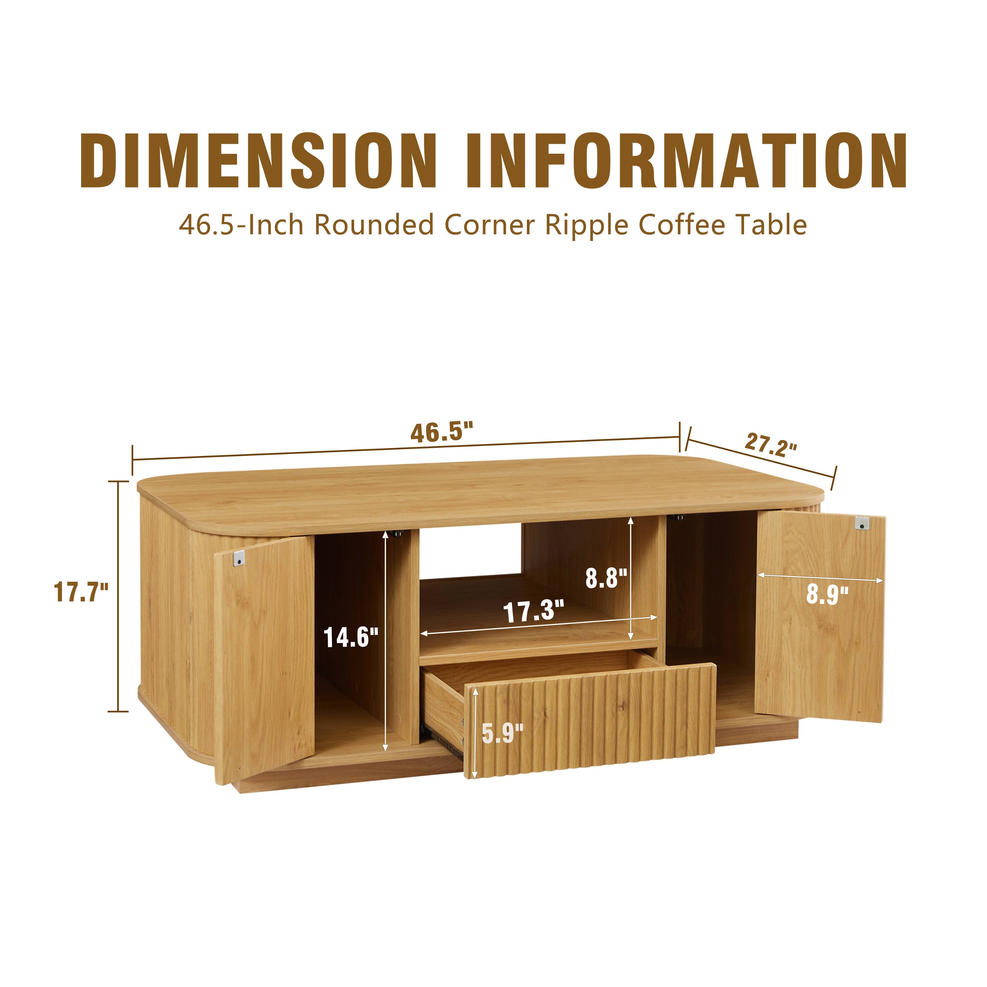 DIMENSION INFORMATION  
46.5-Inch Rounded Corner Ripple Coffee Table  

- Length: 46.5"  
- Width: 27.2"  
- Height: 17.7"  
- Shelf Height: 14.6"  
- Shelf Depth: 17.3"  
- Drawer Height: 8.8"  
- Drawer Width: 8.9"  
- Drawer Depth: 5.9"