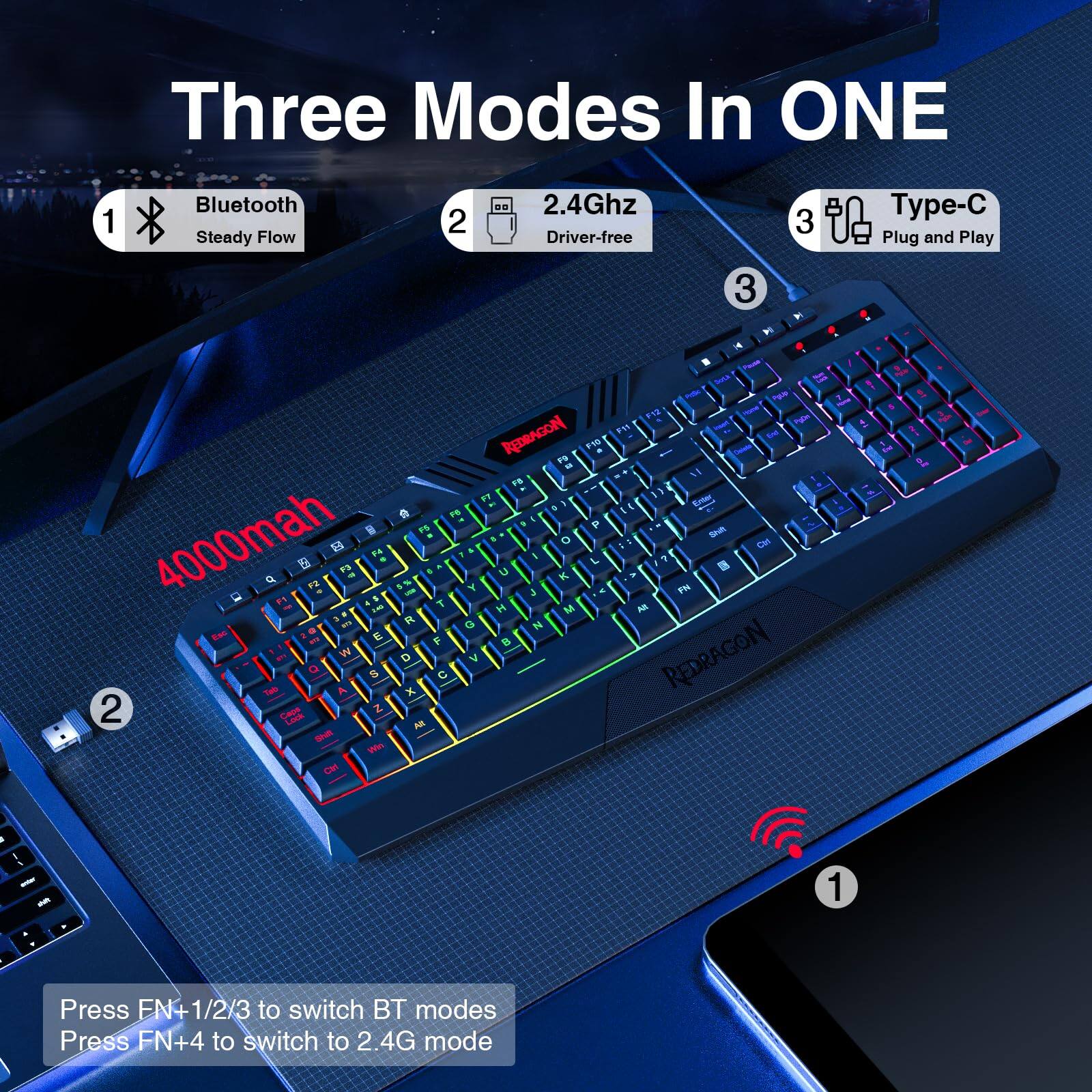 Three Modes In ONE

1. Bluetooth Steady Flow
2. 2.4Ghz Driver-free
3. Type-C Plug and Play

4000mah

Press FN+1/2/3 to switch BT modes
Press FN+4 to switch to 2.4G mode
