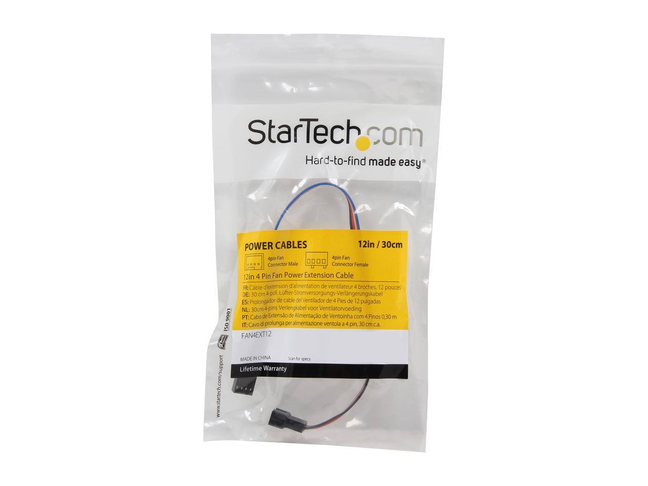 StarTech.com  
Hard-to-find made easy  
POWER CABLES  
12in / 30cm  
4 Pin Fan Power Extension Cable  
Connector Male  
Connector Female  
12in 4 Pin Fan Power Extension Cable  
FR: Câble d'extension d'alimentation de ventilateur 4 broches, 12 pouces  
DE: 30 cm 4-pol Lüfter-Stromversorgungs-Verlängerungskabel  
ES: Prolongador de cable del Ventilador de 4 Pies de 12 pulgadas  
NL: 30cm 4-pins Verlengkabel 100V Ventilatorvoeding  
PT: Cabo de Extensão de Alimentação de Ventoinha com 4 Pinos 0,30 m  
IT: Cavo di prolunga per alimentazione ventola - 4 pin, 30 cm  
CA ISO  
FAN4EXT12  
MADE IN CHINA  
Scan for specs  
Lifetime Warranty  
www.startech.com/support