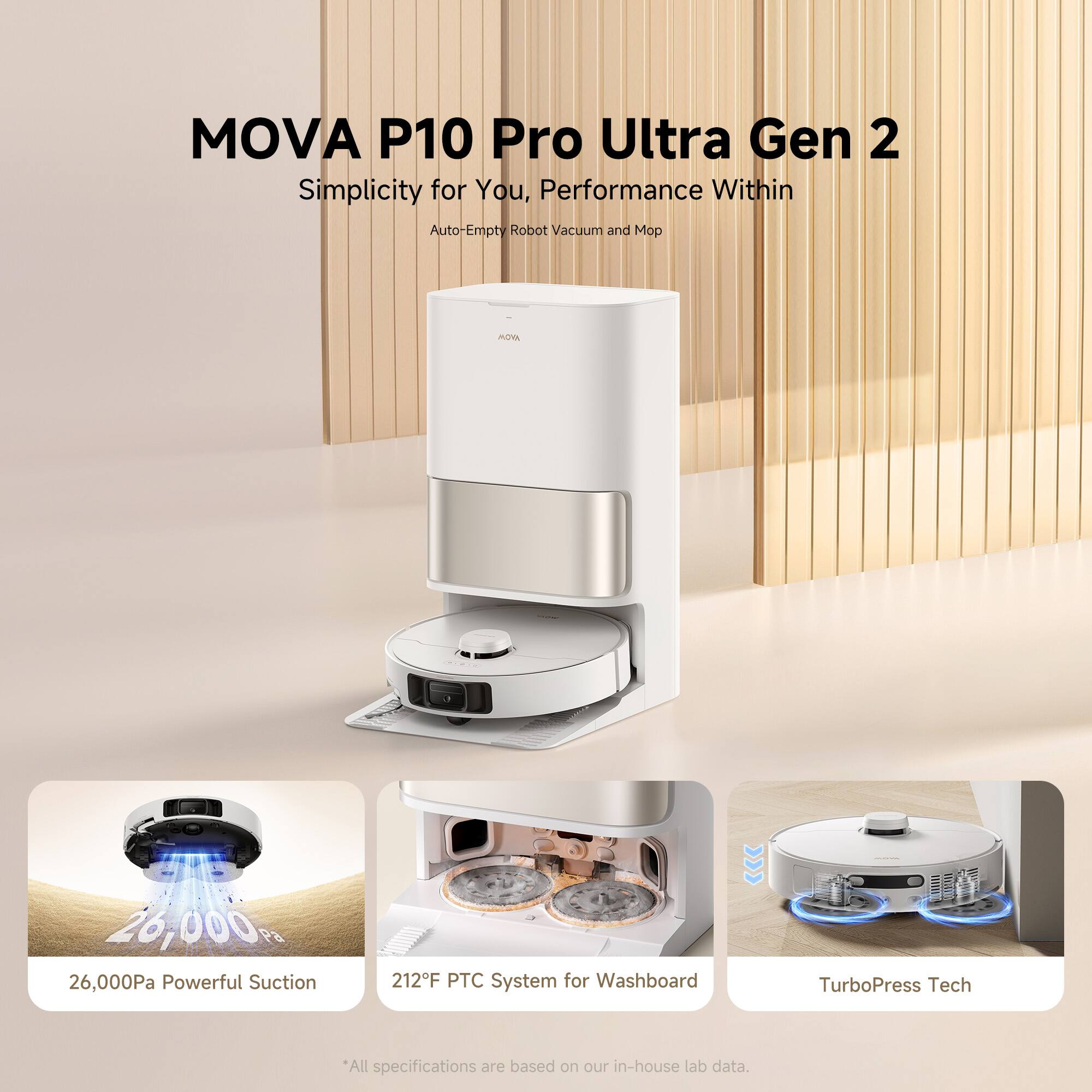 MOVA P10 Pro Ultra Gen 2  
Simplicity for You, Performance Within  
Auto-Empty Robot Vacuum and Mop  

26,000 Pa Powerful Suction  
212°F PTC System for Washboard  
TurboPress Tech  

*All specifications are based on our in-house lab data.