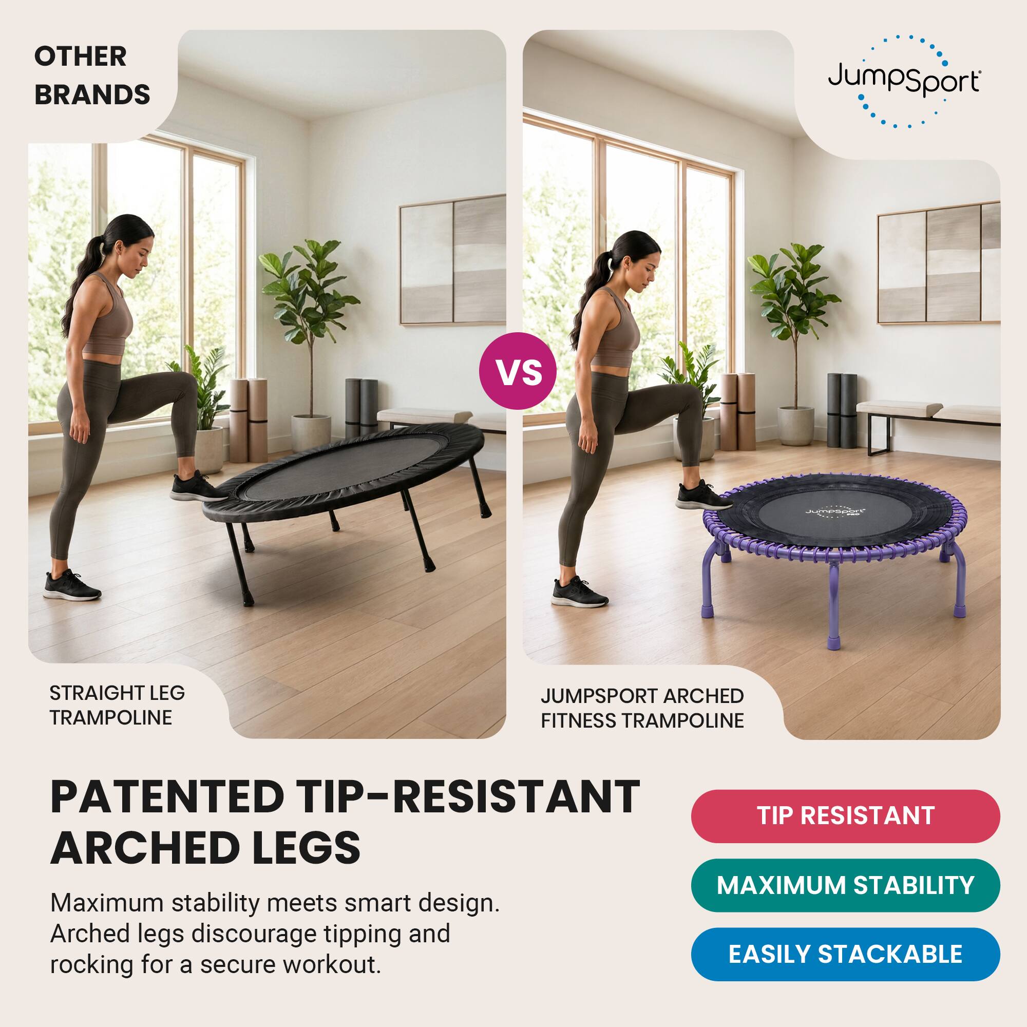 OTHER BRANDS  
JumpSport  
VS  
Jumpsport  
STRAIGHT LEG TRAMPOLINE  
JUMPSPORT ARCHED FITNESS TRAMPOLINE  
PATENTED TIP-RESISTANT ARCHED LEGS  
Maximum stability meets smart design. Arched legs discourage tipping and rocking for a secure workout.  
TIP RESISTANT  
MAXIMUM STABILITY  
EASILY STACKABLE