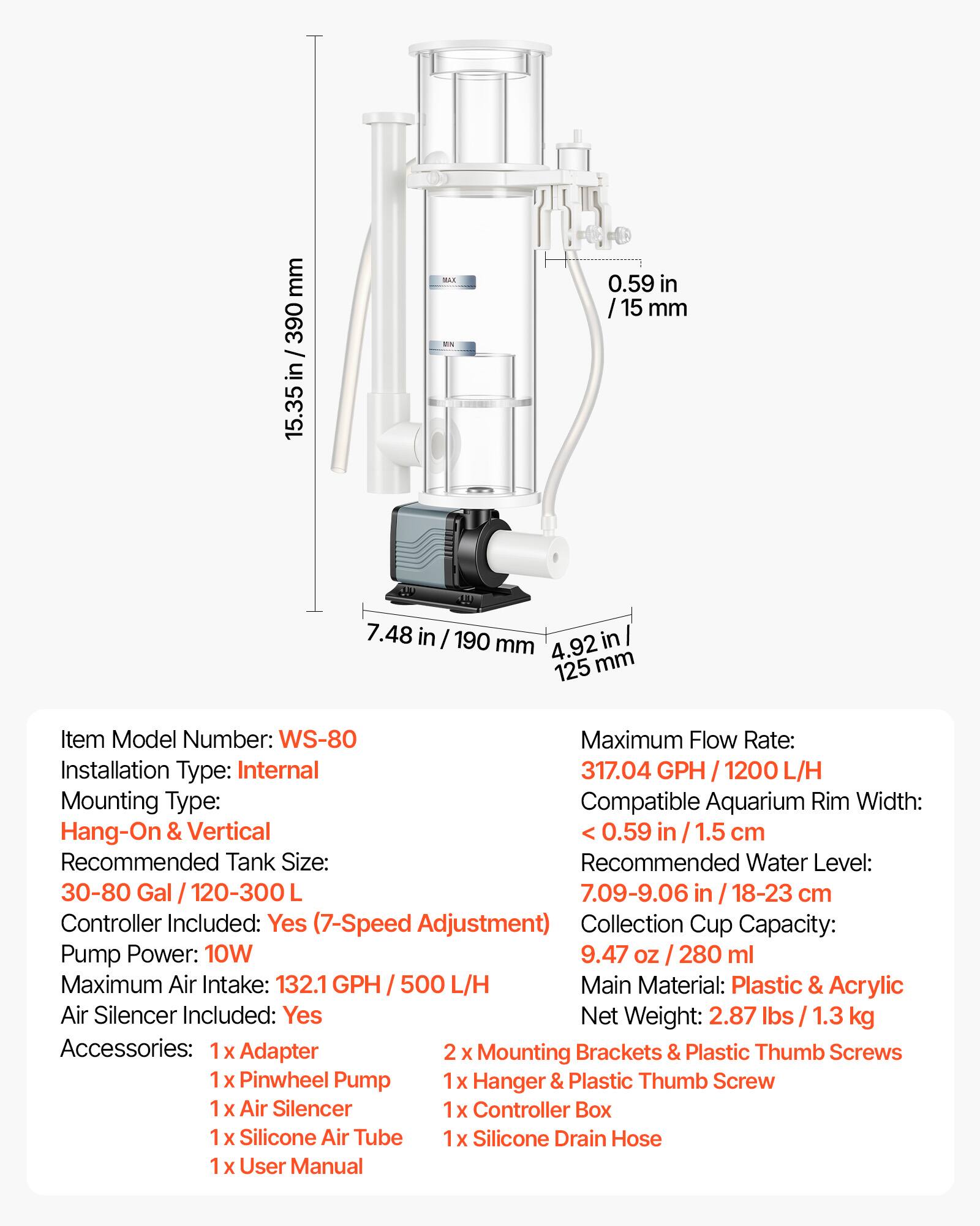 mm 390 in 15.35 BAE 0.59 in / 15 mm y 7.48 in / 190 in mm 4.92 125 mm

Item Model Number: WS-80

Maximum Flow Rate: 317.04 GPH / 1200 L/H

Installation Type: Internal

Mounting Type: Hang-On & Vertical

Recommended Tank Size: 30-80 Gal / 120-300L

Recommended Water Level: 7.09-9.06 in / 18-23 cm

Controller Included: Yes (7-Speed Adjustment)

Collection Cup Capacity: 9.47 oz / 280 ml

Pump Power: 10W

Maximum Air Intake: 132.1 GPH / 500 L/H

Main Material: Plastic & Acrylic

Air Silencer Included: Yes

Net Weight: 2.87 lbs / 1.3 kg

Accessories: 
- 1 x Adapter
- 2 x Mounting Brackets & Plastic Thumb Screws
- 1 x
