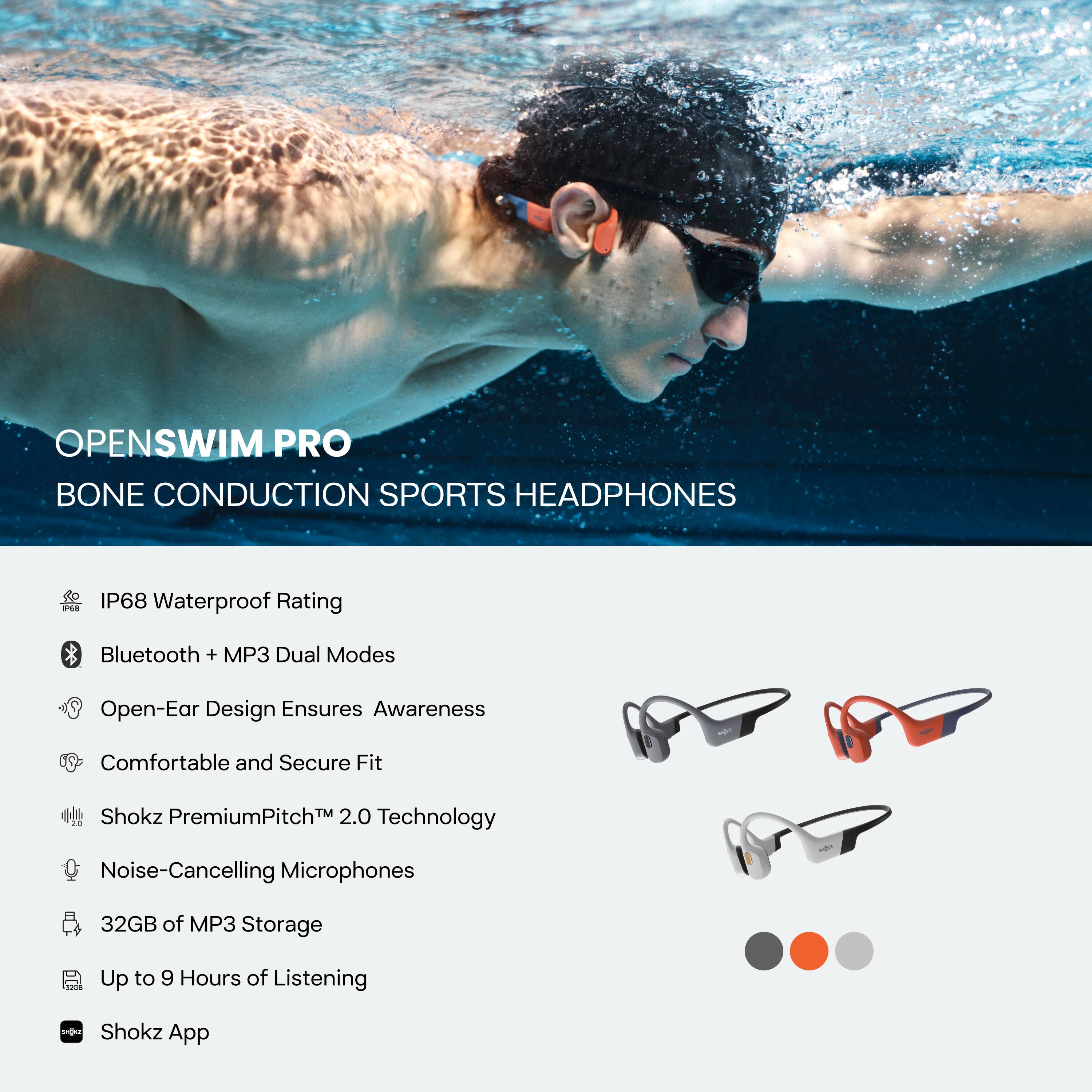 **OPENSWIM PRO**  
**BONE CONDUCTION SPORTS HEADPHONES**

- IP68 Waterproof Rating
- Bluetooth + MP3 Dual Modes
- Open-Ear Design Ensures Awareness
- Comfortable and Secure Fit
- Shokz PremiumPitch™ 2.0 Technology
- Noise-Cancelling Microphones
- 32GB of MP3 Storage
- Up to 9 Hours of Listening
- Shokz App