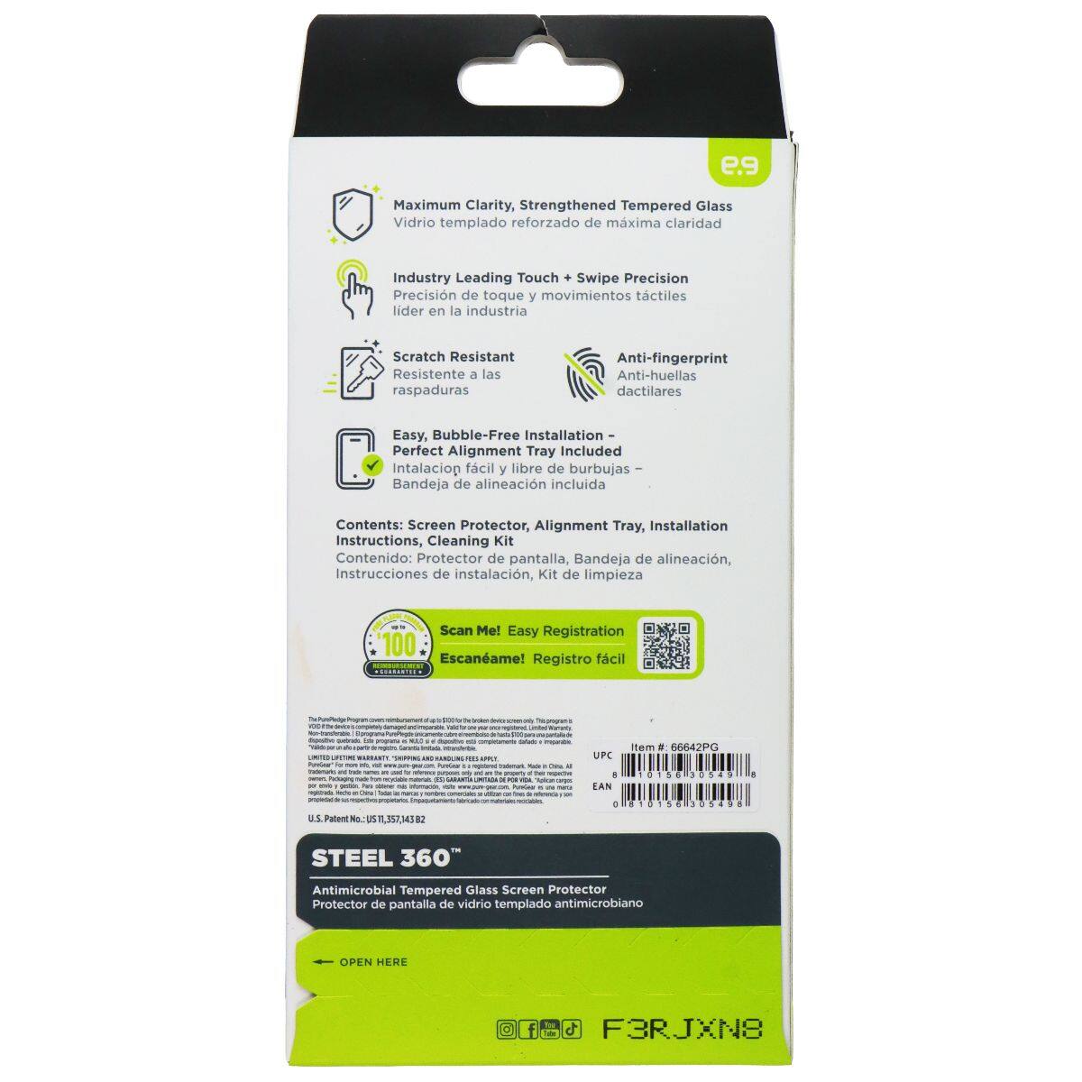 e.9 Maximum Clarity, Strengthened Tempered Glass  
Vidrio templado reforzado de máxima claridad  

Industry Leading Touch + Swipe Precision  
Precisión de toque y movimientos táctiles líder en la industria  

Scratch Resistant  
Resistente a las raspaduras  

Anti-fingerprint  
Anti-huellas dactilares  

Easy, Bubble-Free Installation  
Perfect Alignment Tray Included  
Instalación fácil y libre de burbujas - Bandeja de alineación incluida  

Contents: Screen Protector, Alignment Tray, Installation Instructions, Cleaning Kit  
Contenido: Protector de pantalla, Bandeja de alineación, Instrucciones de instalación, Kit de limpieza  

Scan Me! Easy Registration  
Escáname! Registro fácil  

UPC: 66642PG  
EAN: 181830S4  

STEEL 360°  
Antimicrobial Tempered Glass Screen Protector  
Protector de pantalla de vidrio templado antimicrobiano  

OPEN HERE  
F3RJXN8