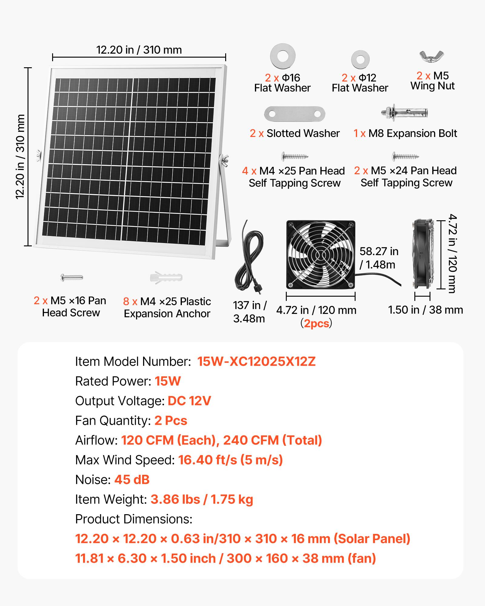 12.20 in / 310 mm  
2 x 16 Flat Washer  
2 x 12 Flat Washer  
2 x M5 Wing Nut  
2 x Slotted Washer  
1 x M8 Expansion Bolt  
4 x M4 x25 Pan Head Self Tapping Screw  
2 x M5 x24 Pan Head Self Tapping Screw  
2 x M5 x16 Pan Head Screw  
8 x M4 x25 Plastic Expansion Anchor  

Item Model Number: 15W-XC12025X12Z  
Rated Power: 15W  
Output Voltage: DC 12V  
Fan Quantity: 2 Pcs  
Airflow: 120 CFM (Each), 240 CFM (Total)  
Max Wind Speed: 16.40 ft/s (5 m/s)  
Noise: 45 dB  
Item Weight: 3.86 lbs / 1.75 kg  
Product Dimensions:  
12.20 x 12.20 x 0.63 in / 310 x 310 x 16 mm (Solar Panel)  
11.81