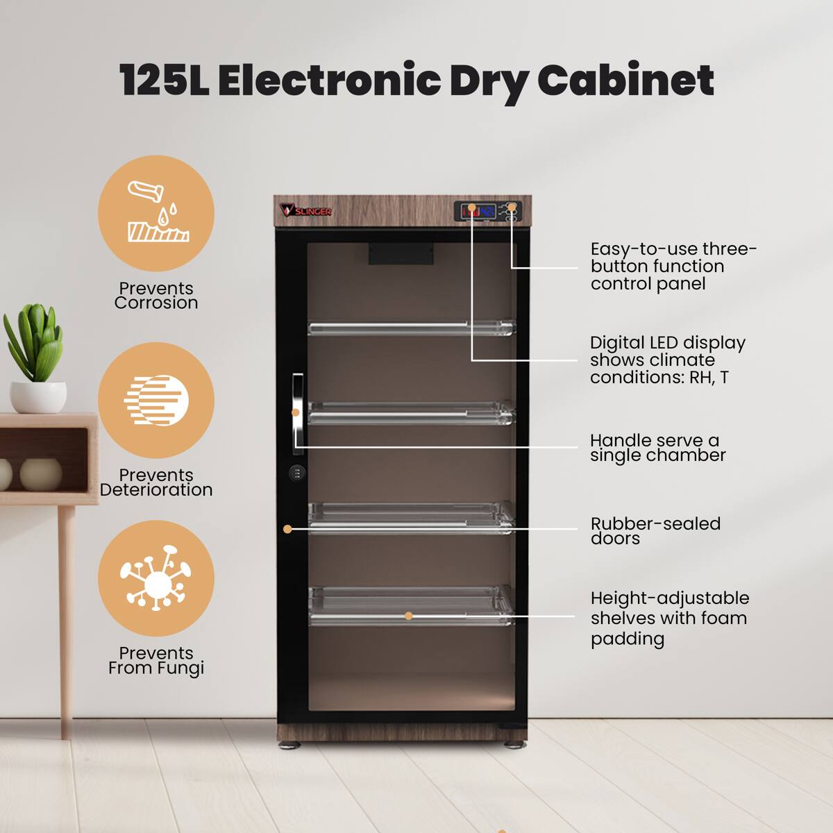 125L Electronic Dry Cabinet

- Prevents Corrosion
- Prevents Deterioration
- Prevents From Fungi

Easy-to-use three-button function control panel

Digital LED display shows climate conditions: RH, T

Handle serve a single chamber

Rubber-sealed doors

Height-adjustable shelves with foam padding