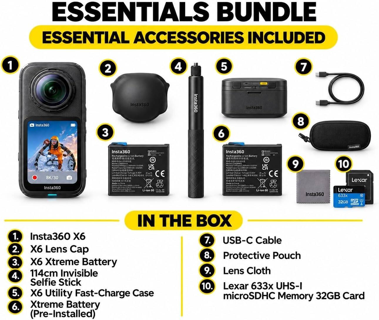 ESSENTIALS BUNDLE ESSENTIAL ACCESSORIES INCLUDED

1. Insta360 X6
2. X6 Lens Cap
3. X6 Xtreme Battery
4. 114cm Invisible Selfie Stick
5. X6 Utility Fast-Charge Case
6. Xtreme Battery (Pre-Installed)
7. USB-C Cable
8. Protective Pouch
9. Lens Cloth
10. Lexar 633x UHS-I microSDHC Memory 32GB Card

IN THE BOX