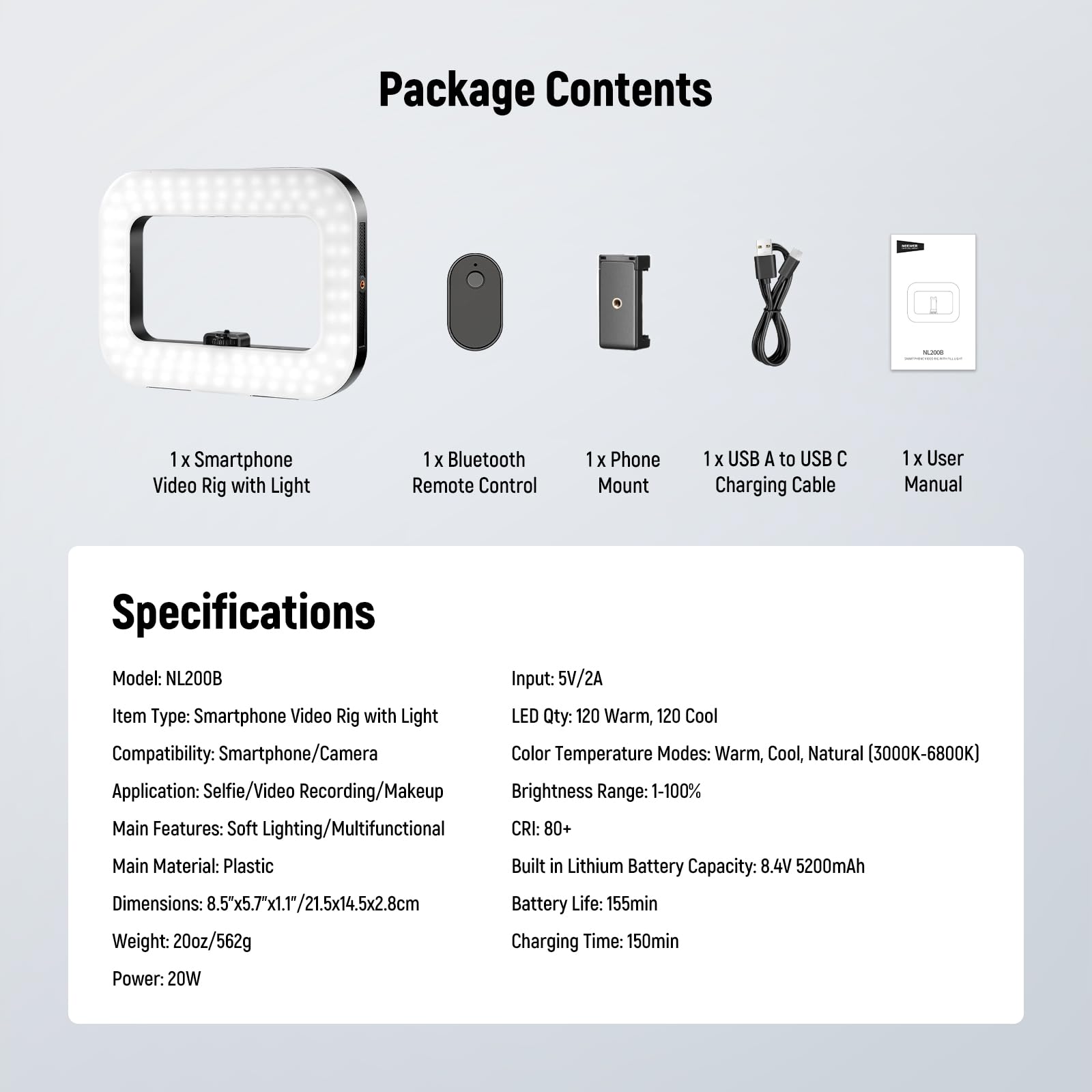 **Package Contents**

- 1 x Smartphone Video Rig with Light
- 1 x Bluetooth Remote Control
- 1 x Phone Mount
- 1 x USB A to USB C Charging Cable
- 1 x User Manual

**Specifications**

- Model: NL200B
- Input: 5V/2A
- Item Type: Smartphone Video Rig with Light
- LED Qty: 120 Warm, 120 Cool
- Compatibility: Smartphone/Camera
- Color Temperature Modes: Warm, Cool, Natural (3000K-6800K)
- Application: Selfie/Video Recording/Makeup
- Brightness Range: 1-100%
- Main Features: Soft Lighting/Multifunctional
- CRI: 80+
- Main Material: Plastic
- Built-in Lithium Battery Capacity: 8.4V 5200mAh
- Dimensions: 8.5x5.7"x1.1"/21.5x14.5x2.8cm
- Battery Life: 155min
- Weight: 20oz/562g
- Charging Time: 1