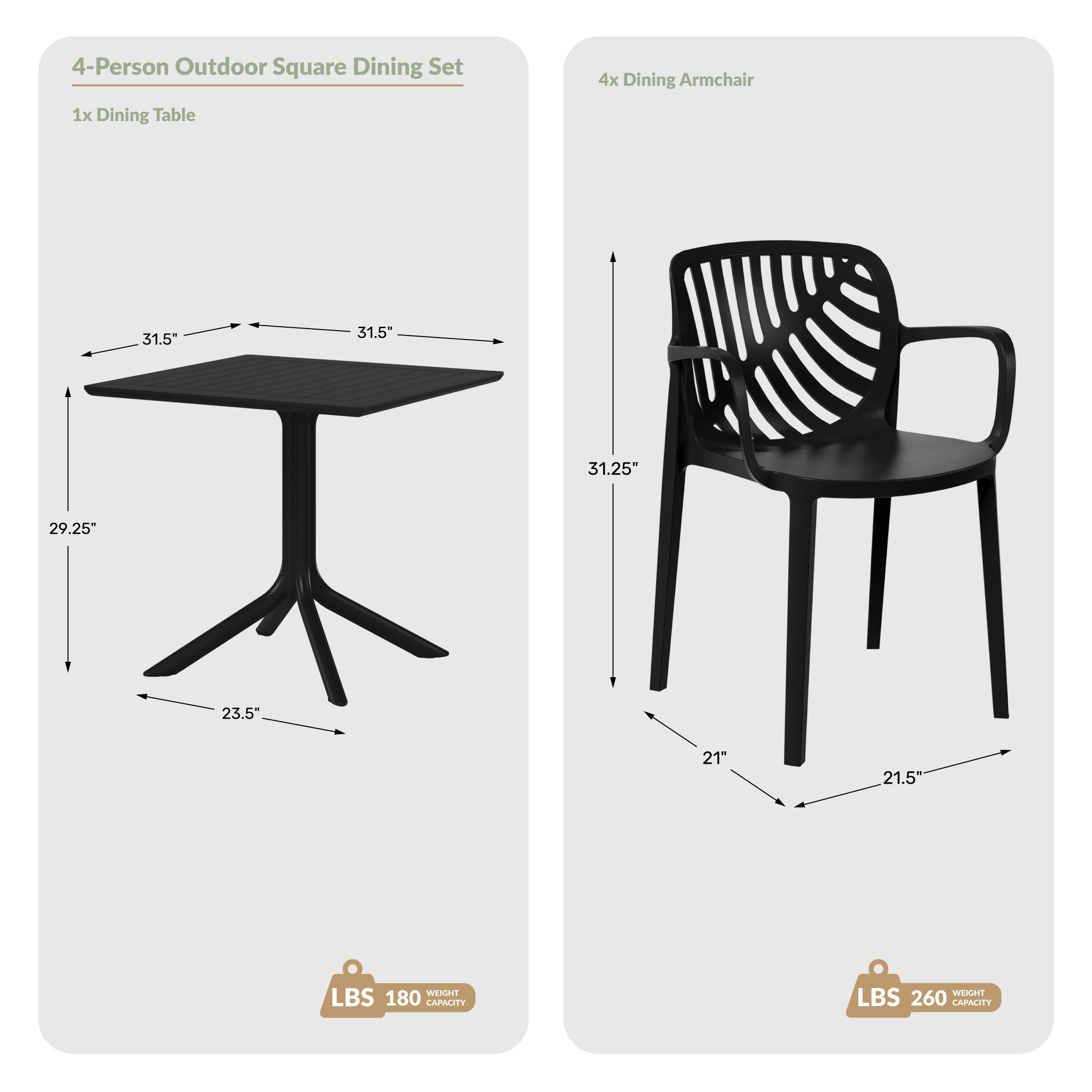 4-Person Outdoor Square Dining Set
4x Dining Armchair
1x Dining Table
31.5" x 31.5"
29.25" H
23.5" Base
31.25" H
21" W
21.5" D
WEIGHT LBS 180 CAPACITY
WEIGHT LBS 260 CAPACITY