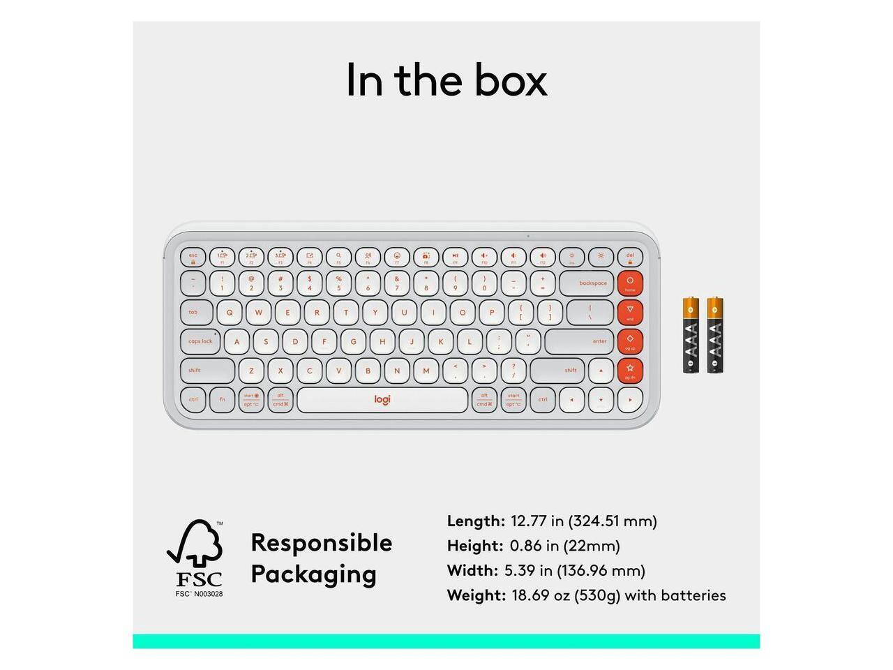 In the box - 1 FEP SEP 1 D a -  N C a 1 -  4 4 + del - 1 1 . 1 5 4 % 5 . & & I A I 2 I o . backspace ToE shift c Q A & W 5 Z a E D x - R F C T V O Y U H I  N logi I M K o P I C ; E GR 1  I I I 1 C shile I 1 anter AAA . .AAA  Length: 12.77 in (324.51 mm) Responsible Height: 0.86 in (22mm) Packaging Width: 5.39 in (136.96 mm) FSC FSC N003028 Weight: 18.69 oz (530g) with batteries