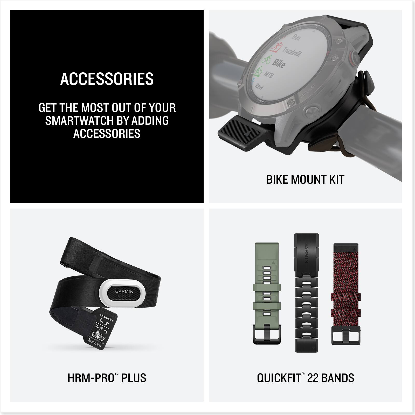 ACCESSORIES

GET THE MOST OUT OF YOUR SMARTWATCH BY ADDING ACCESSORIES

BIKE MOUNT KIT

HRM-PRO™ PLUS

QUICKFIT™ 22 BANDS