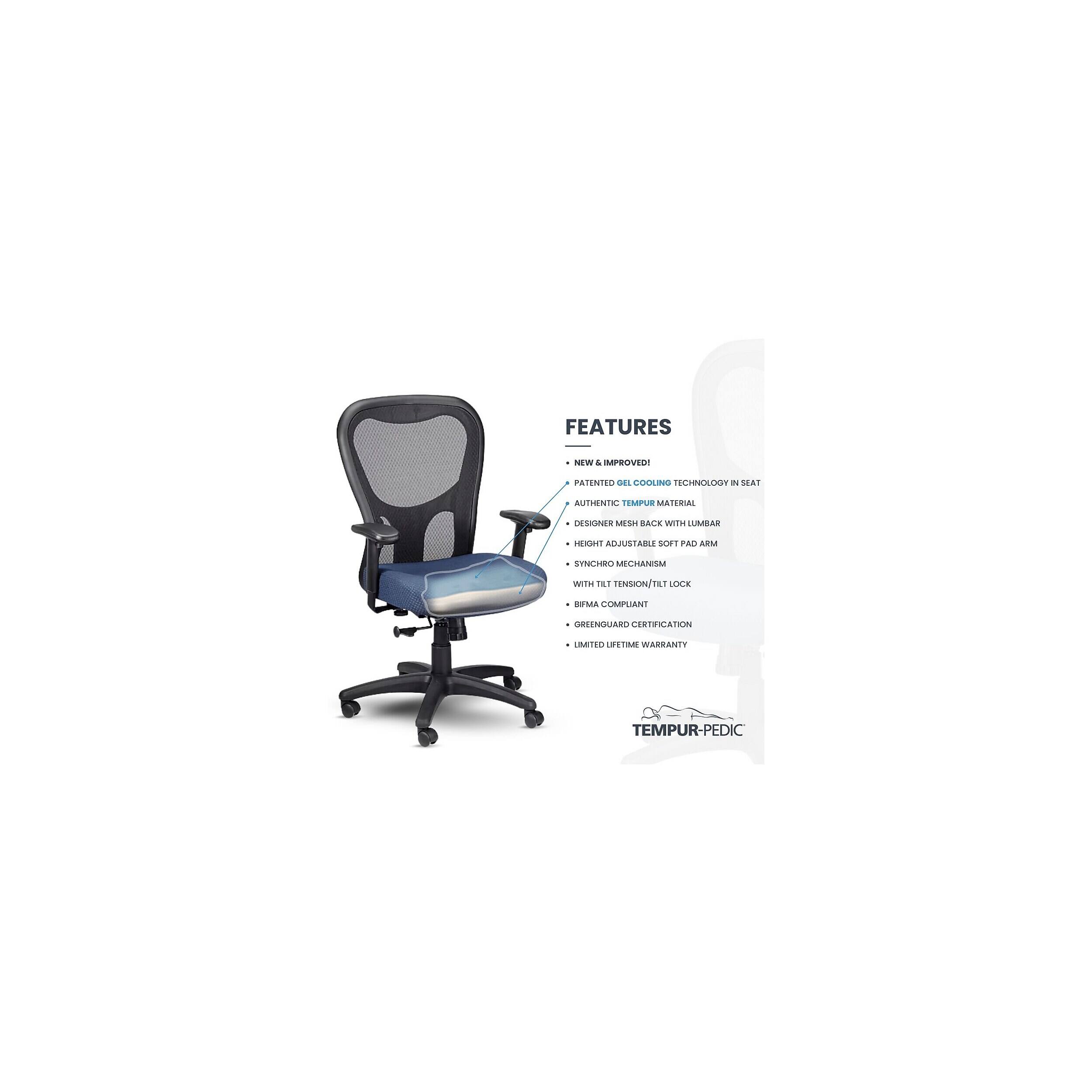 FEATURES
NEW & IMPROVED!
PATENTED GEL COOLING TECHNOLOGY IN SEAT
AUTHENTIC TEMPUR MATERIAL
DESIGNER MESH BACK WITH LUMBAR
HEIGHT ADJUSTABLE SOFT PAD ARM
SYNCHRO MECHANISM
WITH TILT TENSION/TILT LOCK
BIFMA COMPLIANT
GREENGUARD CERTIFICATION
LIMITED LIFETIME WARRANTY
TEMPUR-PEDIC