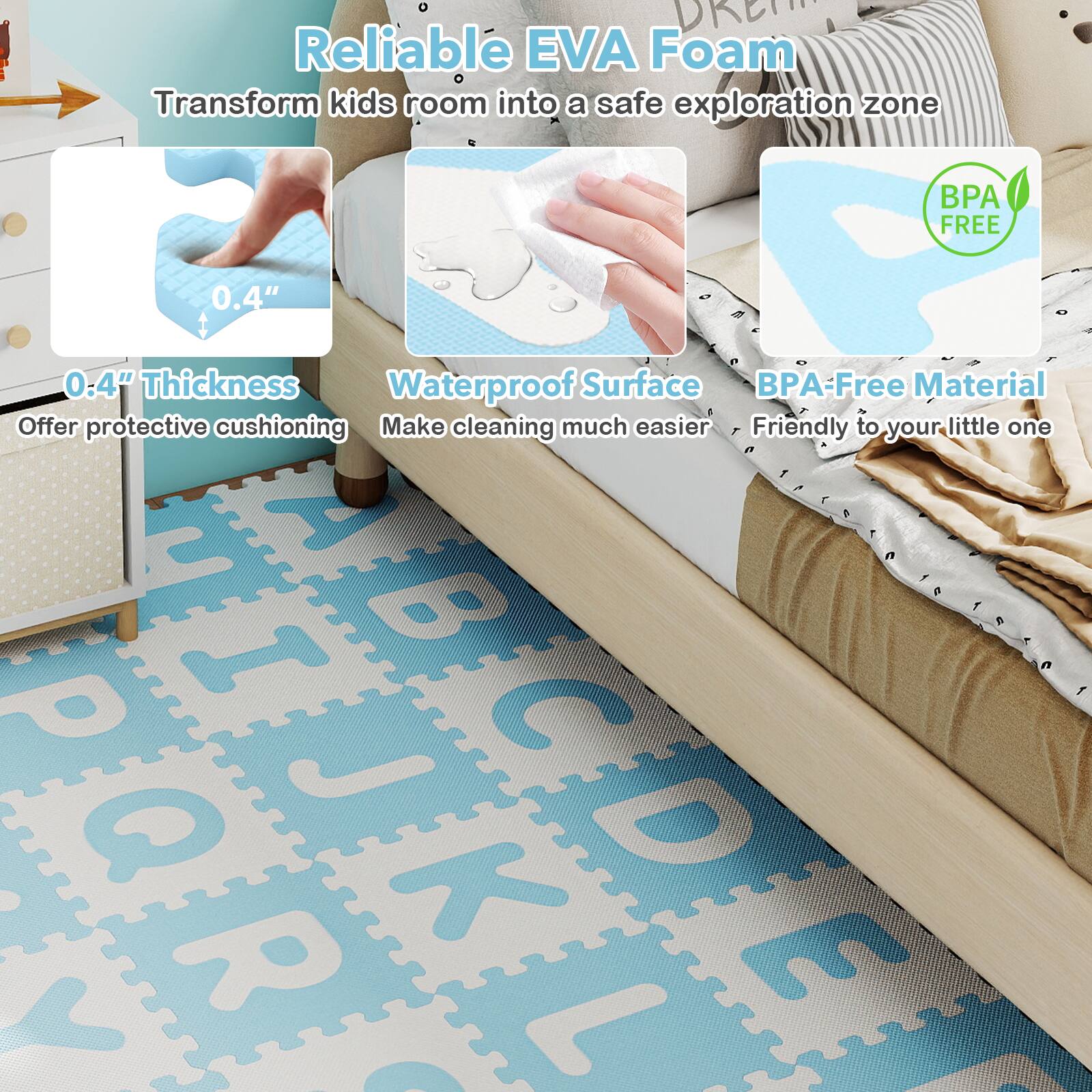 Reliable EVA Foam  
Transform kids' room into a safe exploration zone  

0.4" Thickness  
Offer protective cushioning  

Waterproof Surface  
Make cleaning much easier  

BPA-Free Material  
Friendly to your little one