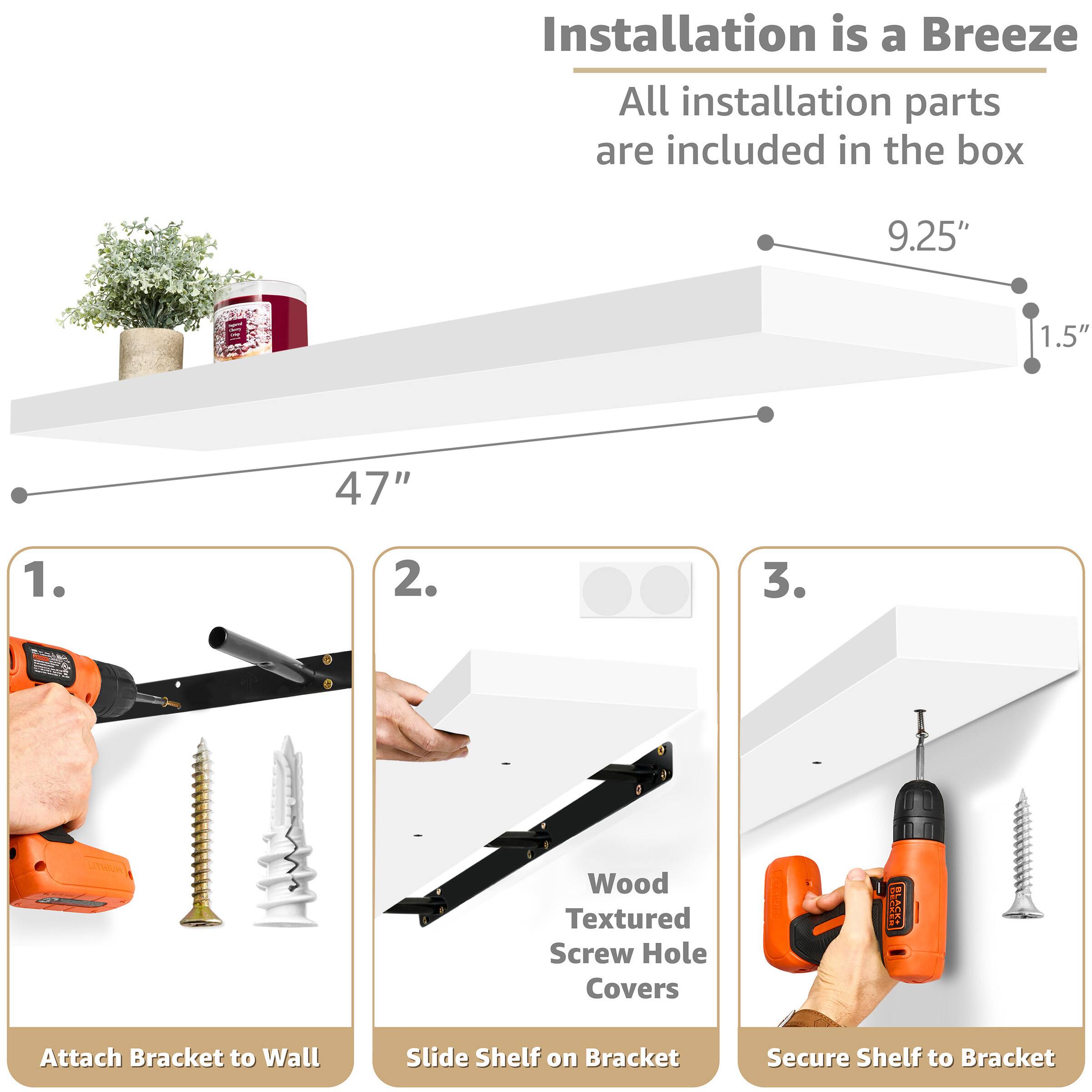 Installation is a Breeze  
All installation parts are included in the box

9.25"  
1.5"  
47"

1. Attach Bracket to Wall  
2. Slide Shelf on Bracket  
3. Secure Shelf to Bracket

Wood Textured Screw Hole Covers