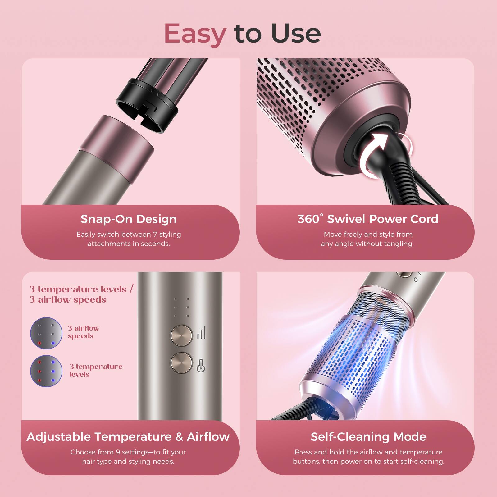 Easy to Use

Snap-On Design  
Easily switch between 7 styling attachments in seconds.

360° Swivel Power Cord  
Move freely and style from any angle without tangling.

3 temperature levels / 3 airflow speeds  
3 airflow speeds  
3 temperature levels

Adjustable Temperature & Airflow  
Choose from 9 settings to fit your hair type and styling needs.

Self-Cleaning Mode  
Press and hold the airflow and temperature buttons, then power on to start self-cleaning.