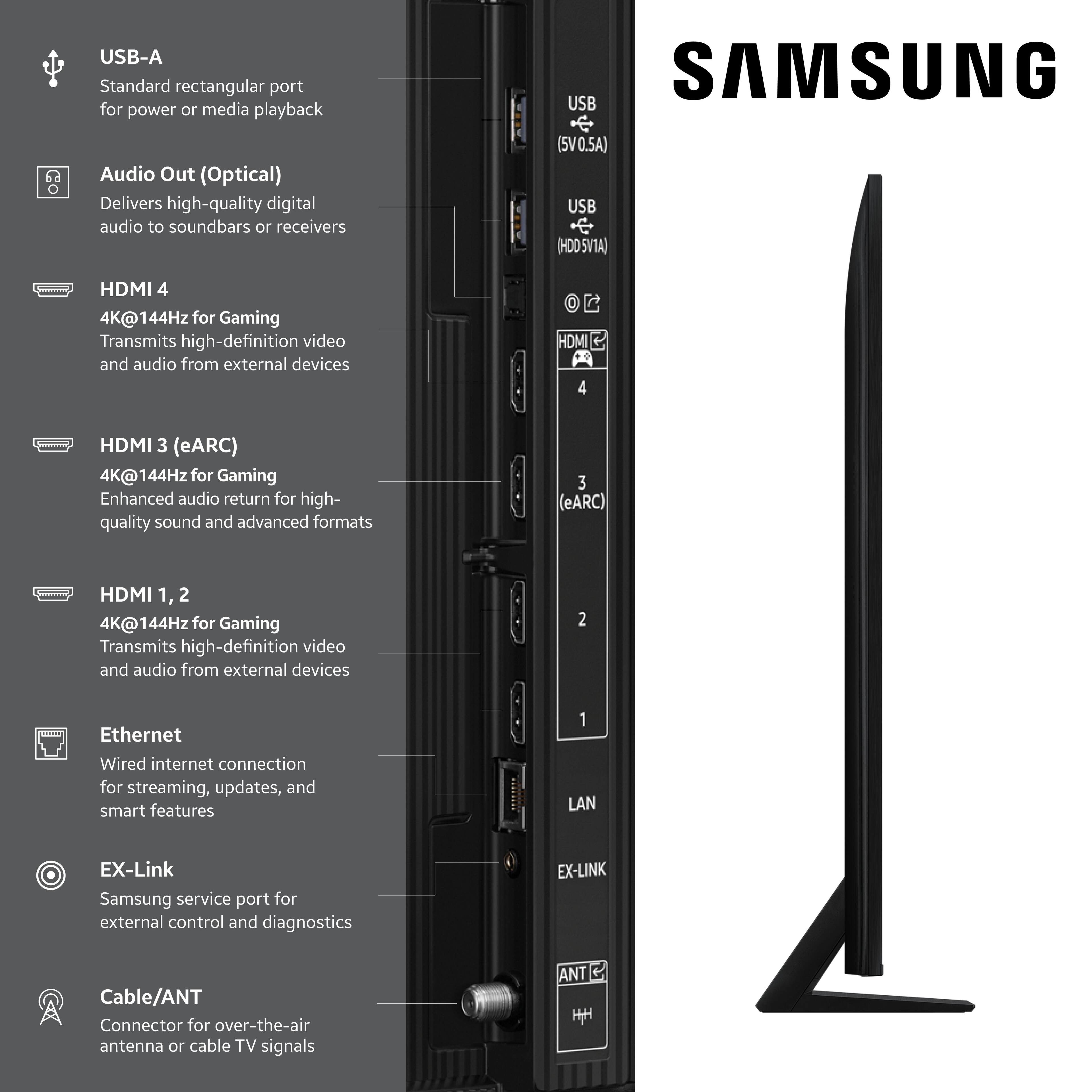 USB-A Standard rectangular port for power or media playback
Audio Out (Optical) Delivers high-quality digital audio to soundbars or receivers
SAMSUNG
USB (5V0.5A)
USB (HDDSV1A)
HDMI 4 4K@144Hz for Gaming Transmits high-definition video and audio from external devices
HDMI 4
HDMI 3 (eARC) 4K@144Hz for Gaming Enhanced audio return for high-quality sound and advanced formats
2
Ethernet Wired internet connection for streaming, updates, and smart features
1 LAN
EX-Link Samsung service port for external control and diagnostics
EX-LINK
Cable/ANT Connector for over-the-air antenna or cable TV signals
ANT