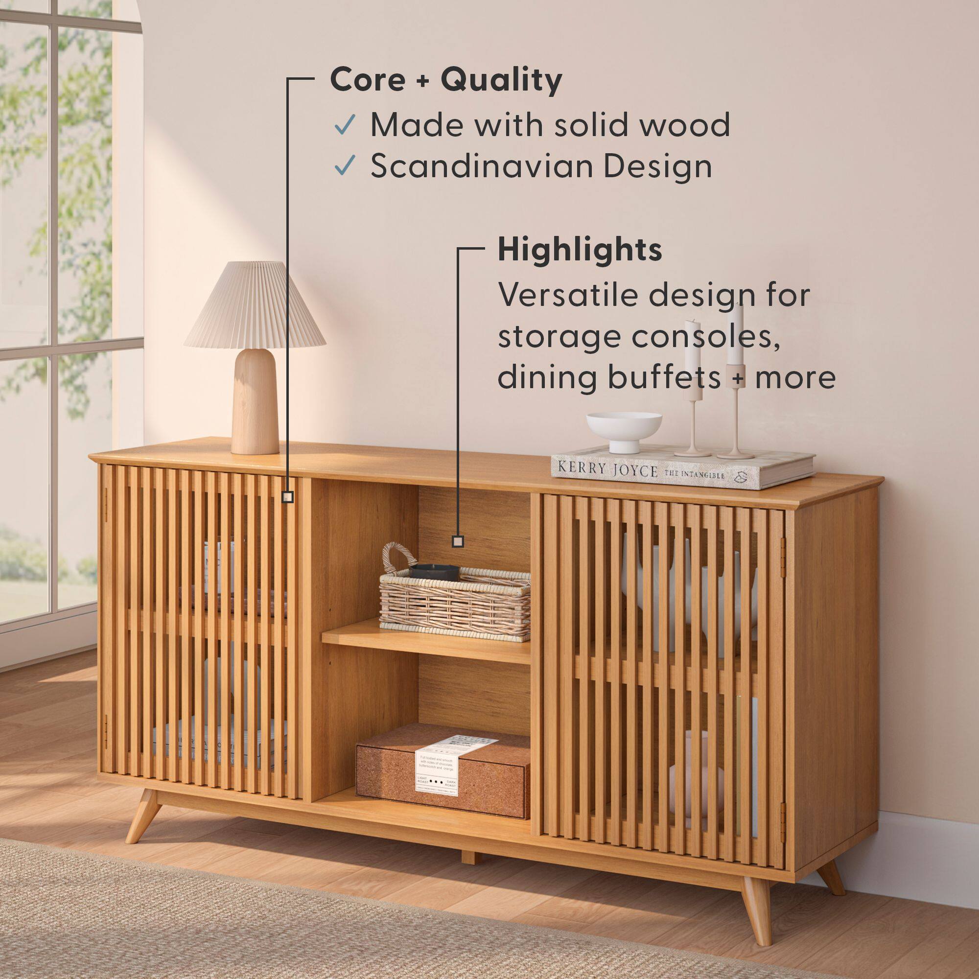 Core + Quality  
- Made with solid wood  
- Scandinavian Design  

Highlights  
- Versatile design for storage consoles, dining buffets + more  

KERRY JOYCE  
THE INTANGIBLES