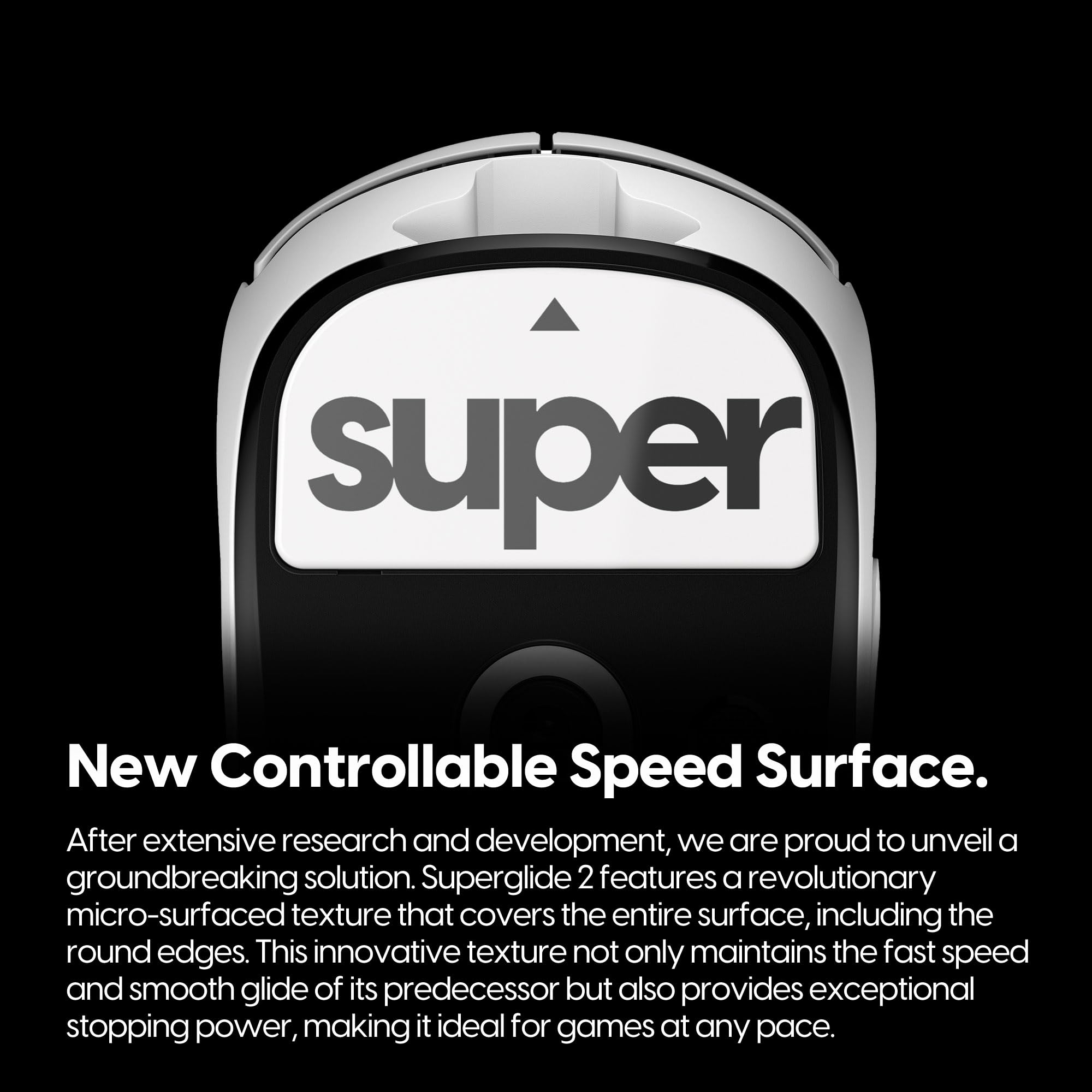 New Controllable Speed Surface.

After extensive research and development, we are proud to unveil a groundbreaking solution. Superglide 2 features a revolutionary micro-surfaced texture that covers the entire surface, including the round edges. This innovative texture not only maintains the fast speed and smooth glide of its predecessor but also provides exceptional stopping power, making it ideal for games at any pace.