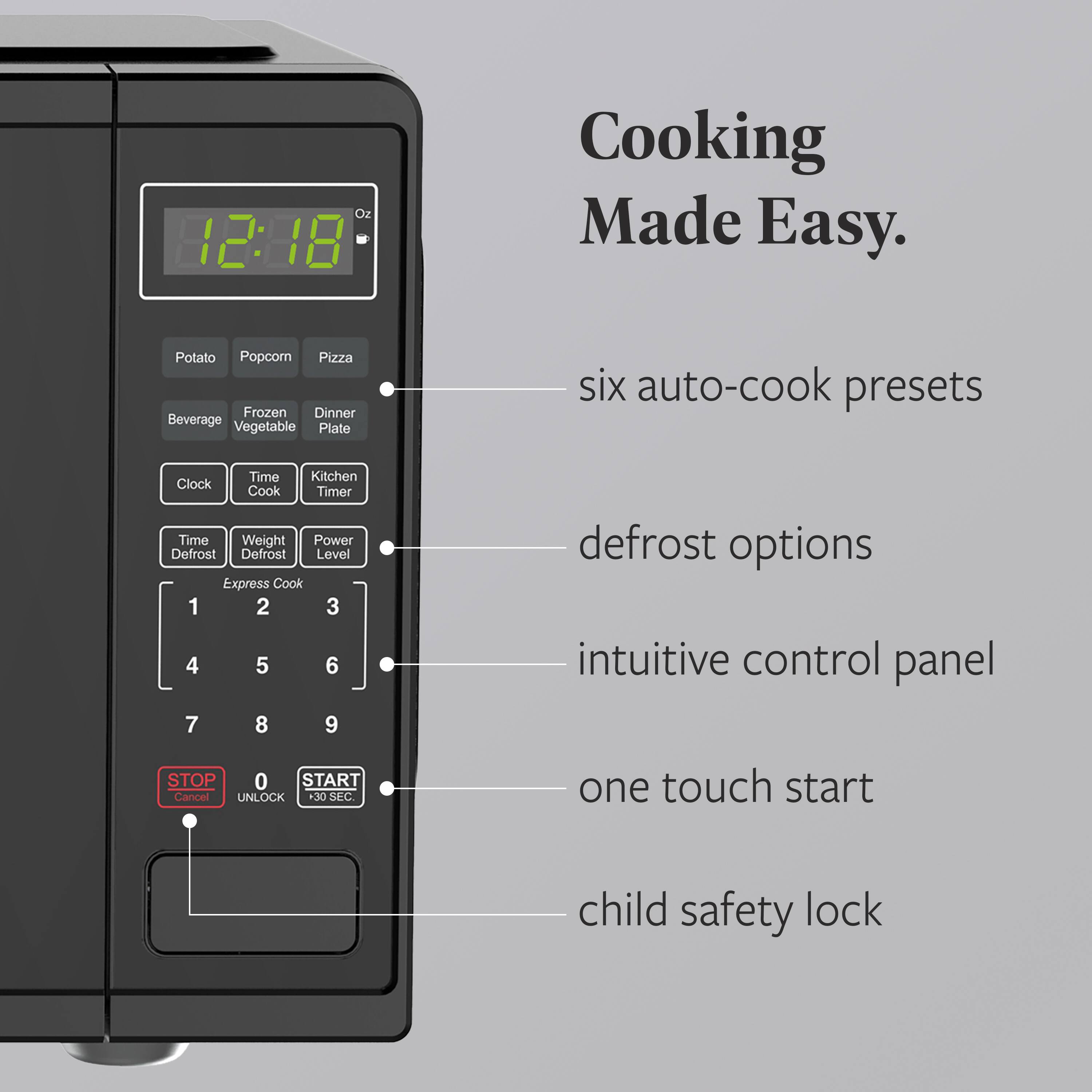 12:38 18 Cooking Made Easy.  
Potato Popcorn Pizza Beverage Frozen Dinner Vegetable Plate  
six auto-cook presets  
Time Kitchen Clock Cook Timer  
Time Weight Power Defrost Defrost Level Express Cook 1 2 3 4 5 6 7 8 9  
defrost options  
intuitive control panel  
one touch start  
child safety lock  
STOP Cancel UNLOCK +30 SEC START