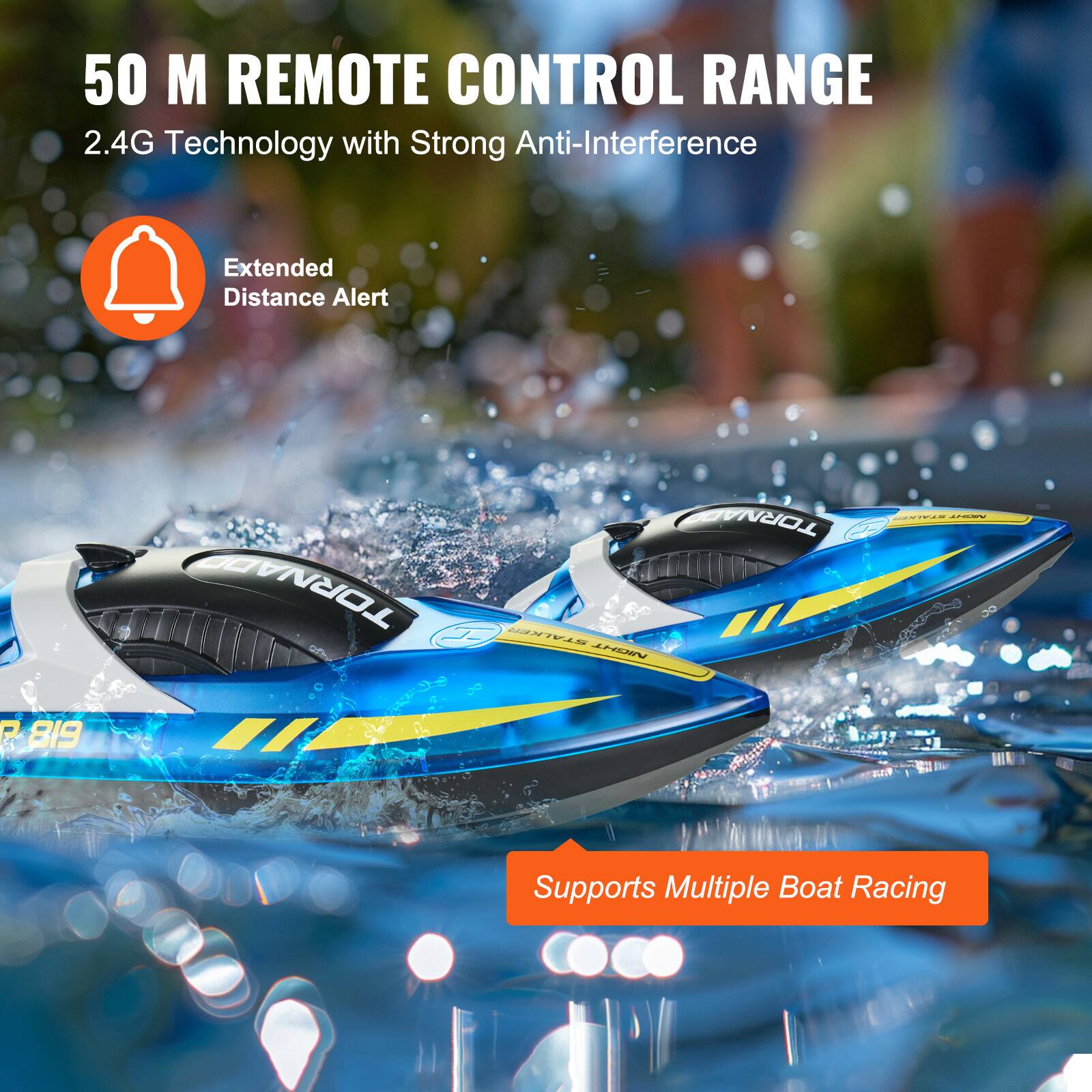 50 M REMOTE CONTROL RANGE  
2.4G Technology with Strong Anti-Interference  

Extended Distance Alert  

Supports Multiple Boat Racing