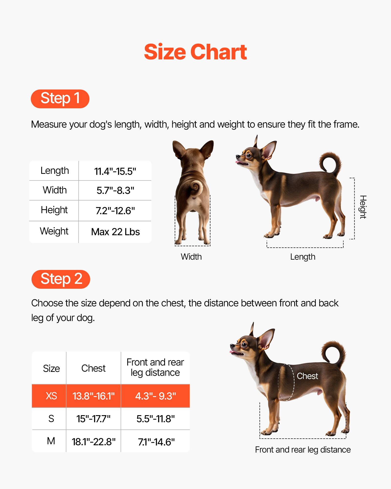 Size Chart

Step 1  
Measure your dog's length, width, height, and weight to ensure they fit the frame.

- Length: 11.4"-15.5"
- Width: 5.7"-8.3"
- Height: 7.2"-12.6"
- Weight: Max 22 Lbs

Step 2  
Choose the size depending on the chest and the distance between the front and back leg of your dog.

| Size | Chest       | Front and rear leg distance |
|------|-------------|--------------------------|
| XS   | 13.8"-16.1"  | 4.3"-9.3"                 |
| S    | 15"-17.7"    | 5.5"-11.8"                |
| M    | 18.1"-22.8"  | 7.1"-14.6"                |