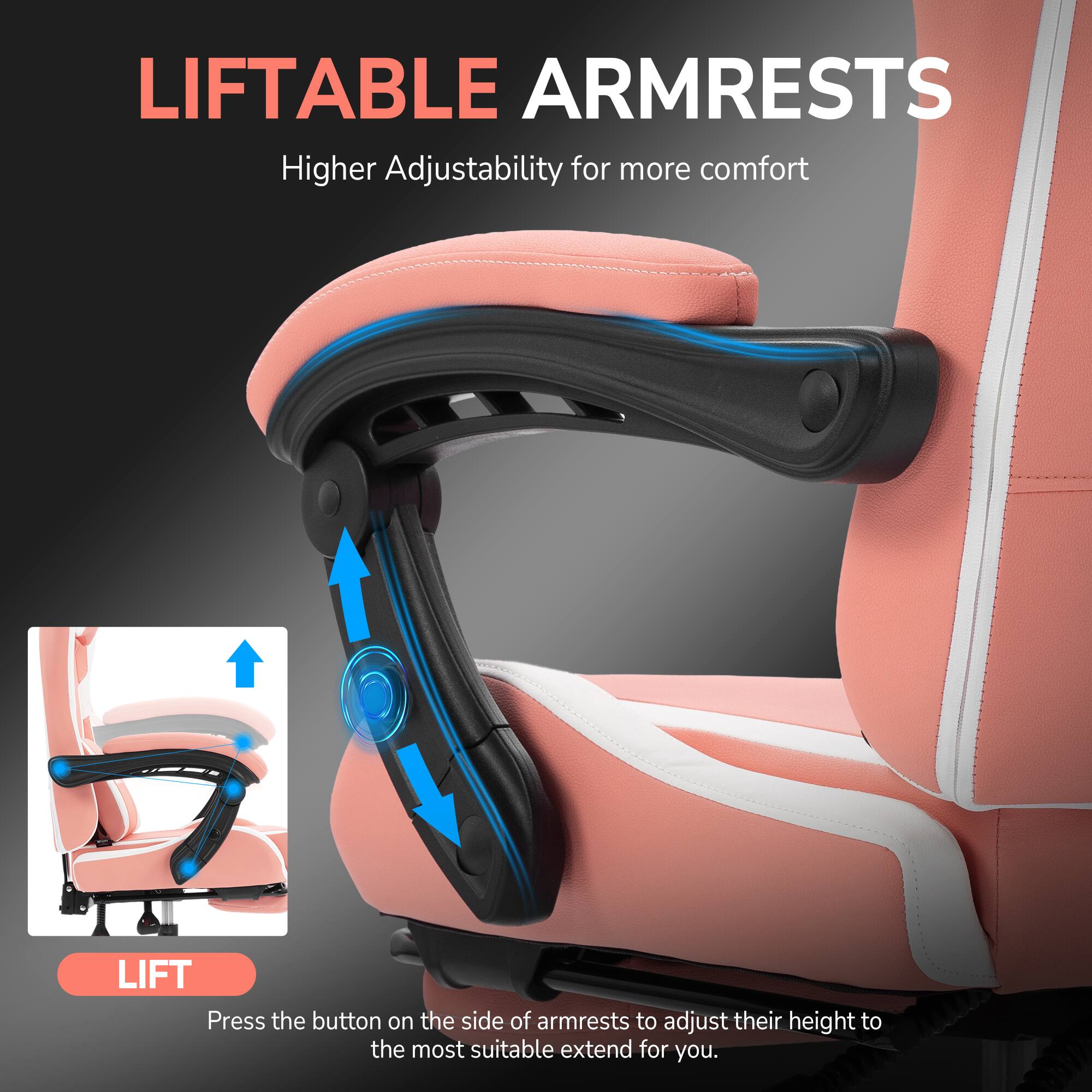 LIFTABLE ARMRESTS  
Higher Adjustability for more comfort  

LIFT  
Press the button on the side of armrests to adjust their height to the most suitable extend for you.
