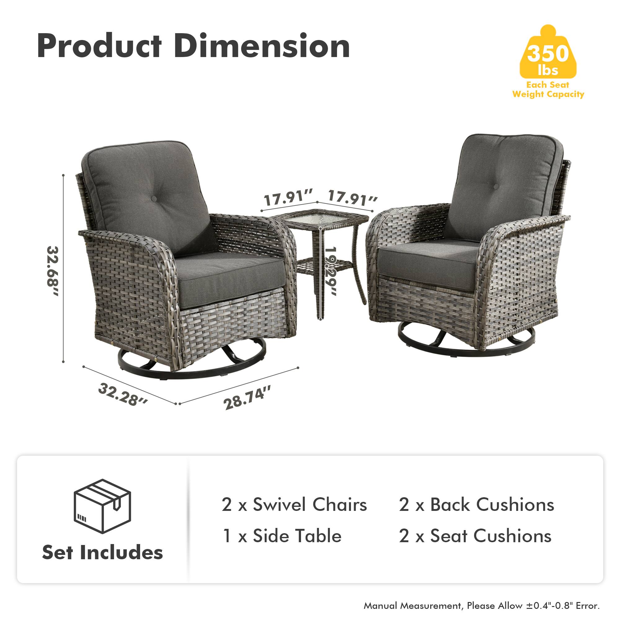 Product Dimension  
350 lbs Each Seat Weight Capacity  

Set Includes  
2 x Swivel Chairs  
1 x Side Table  
2 x Back Cushions  
2 x Seat Cushions  

Manual Measurement, Please Allow ±0.4"-0.8" Error.