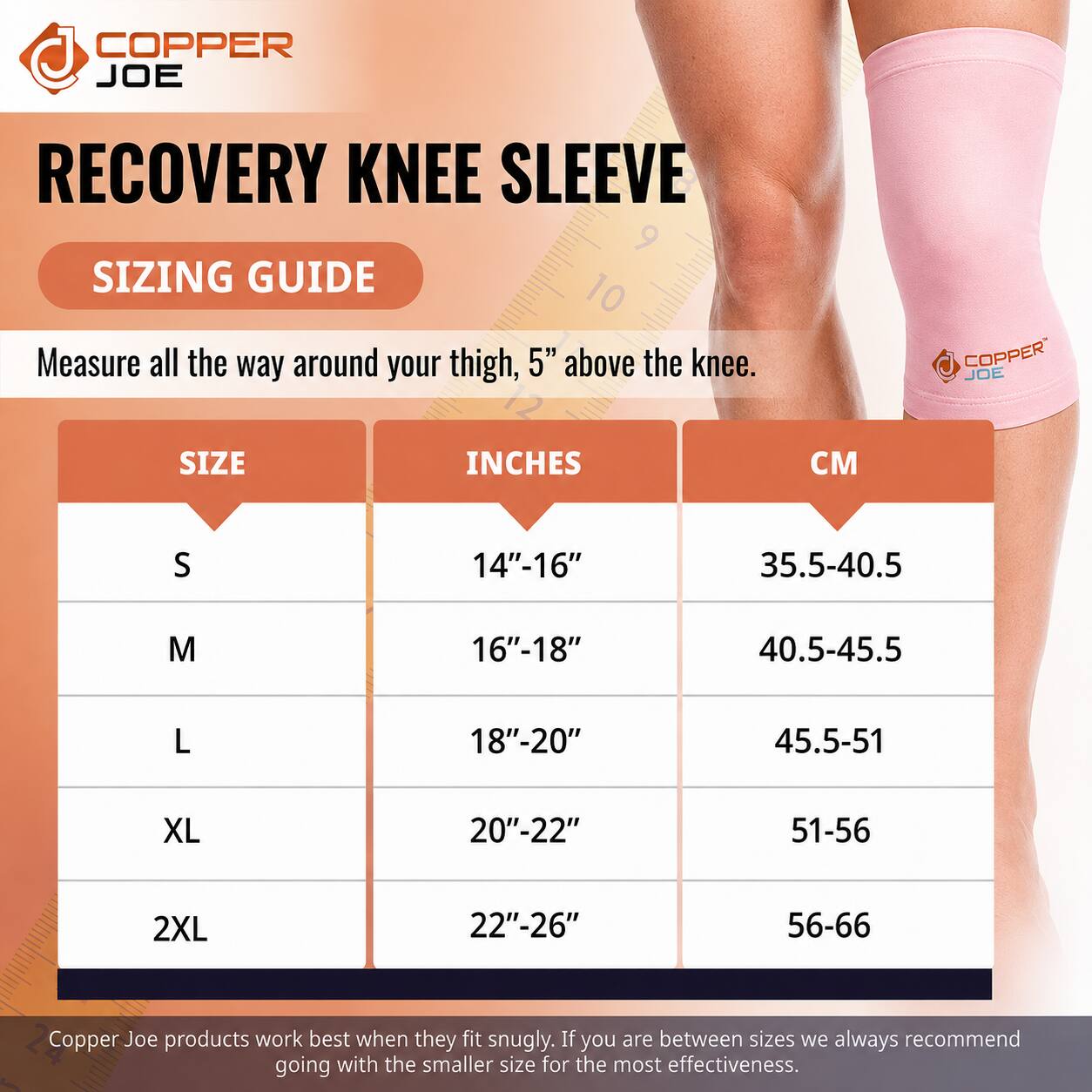 COPPER JOE  
RECOVERY KNEE SLEEVE  
SIZING GUIDE  

Measure all the way around your thigh, 5" above the knee.  

| SIZE | INCHES | CM |
|------|--------|----|
| S    | 14"-16" | 35.5-40.5 |
| M    | 16"-18" | 40.5-45.5 |
| L    | 18"-20" | 45.5-51  |
| XL   | 20"-22" | 51-56   |
| 2XL  | 22"-26" | 56-66   |

Copper Joe products work best when they fit snugly. If you are between sizes we always recommend going with the smaller size for the most effectiveness.