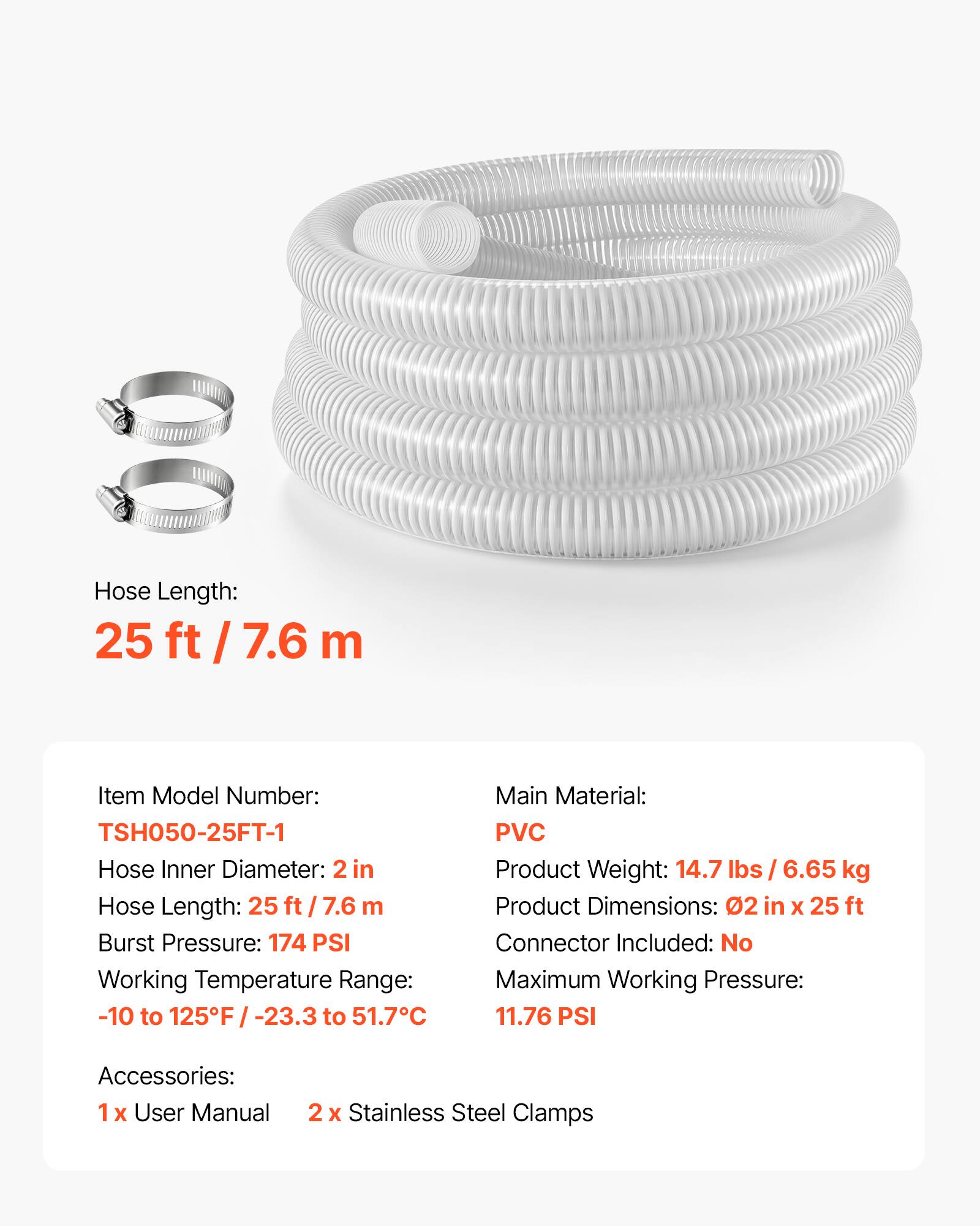 Hose Length: 25 ft / 7.6 m

Item Model Number: TSH050-25FT-1

Hose Inner Diameter: 2 in

Hose Length: 25 ft / 7.6 m

Burst Pressure: 174 PSI

Working Temperature Range: -10 to 125°F / -23.3 to 51.7°C

Main Material: PVC

Product Weight: 14.7 lbs / 6.65 kg

Product Dimensions: 02 in x 25 ft

Connector Included: No

Maximum Working Pressure: 11.76 PSI

Accessories: 1x User Manual, 2x Stainless Steel Clamps