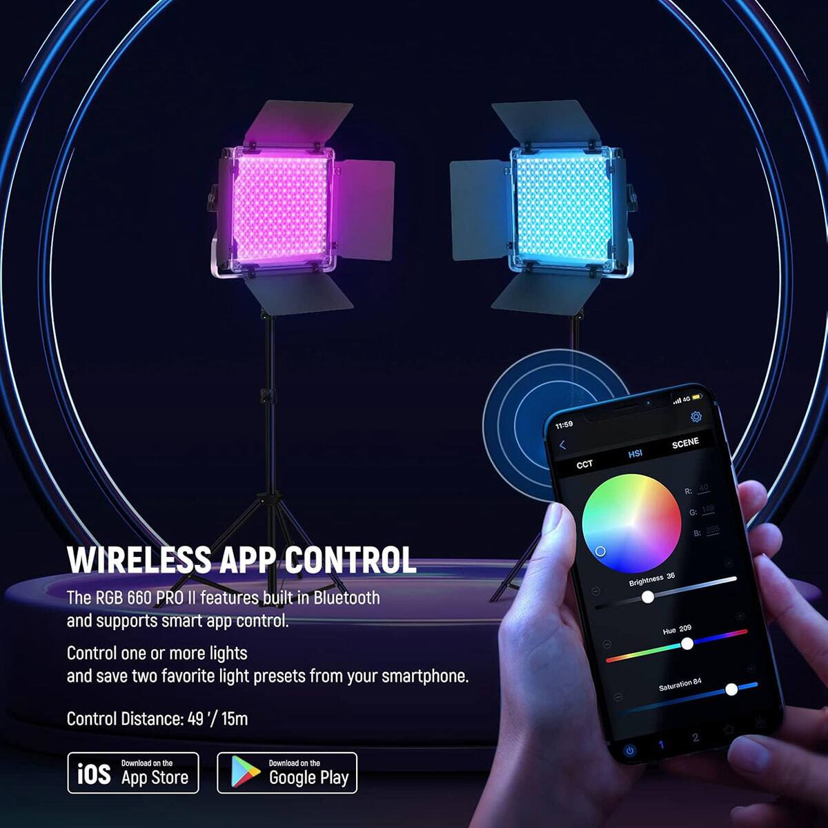 as 10
11:59 CCT
HSI
SCENE
WIRELESS APP CONTROL
The RGB 660 PRO II features built-in Bluetooth and supports smart app control. Control one or more lights and save two favorite light presets from your smartphone. Control Distance: 49 / 15m
8: 36 Brightness Hue 209 Saturation 84
Download on the iOS App Store
Download on the Google Play