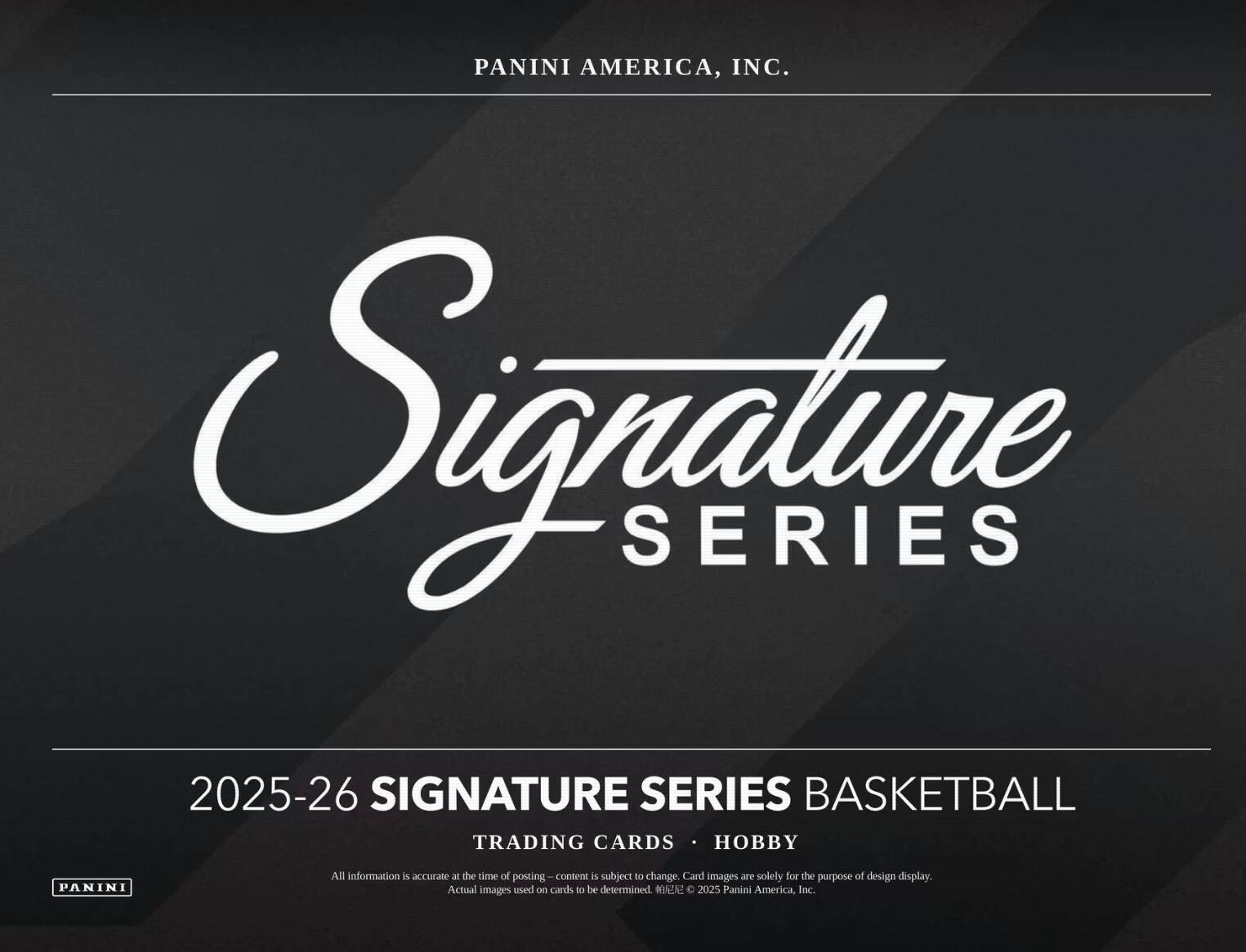 PANINI AMERICA, INC.  
Signature SERIES  
2025-26 SIGNATURE SERIES BASKETBALL  
TRADING CARDS • HOBBY  

All information is accurate at the time of posting – content is subject to change. Card images are solely for the purpose of design display. Actual images used on cards to be determined.  
© 2025 Panini America, Inc.