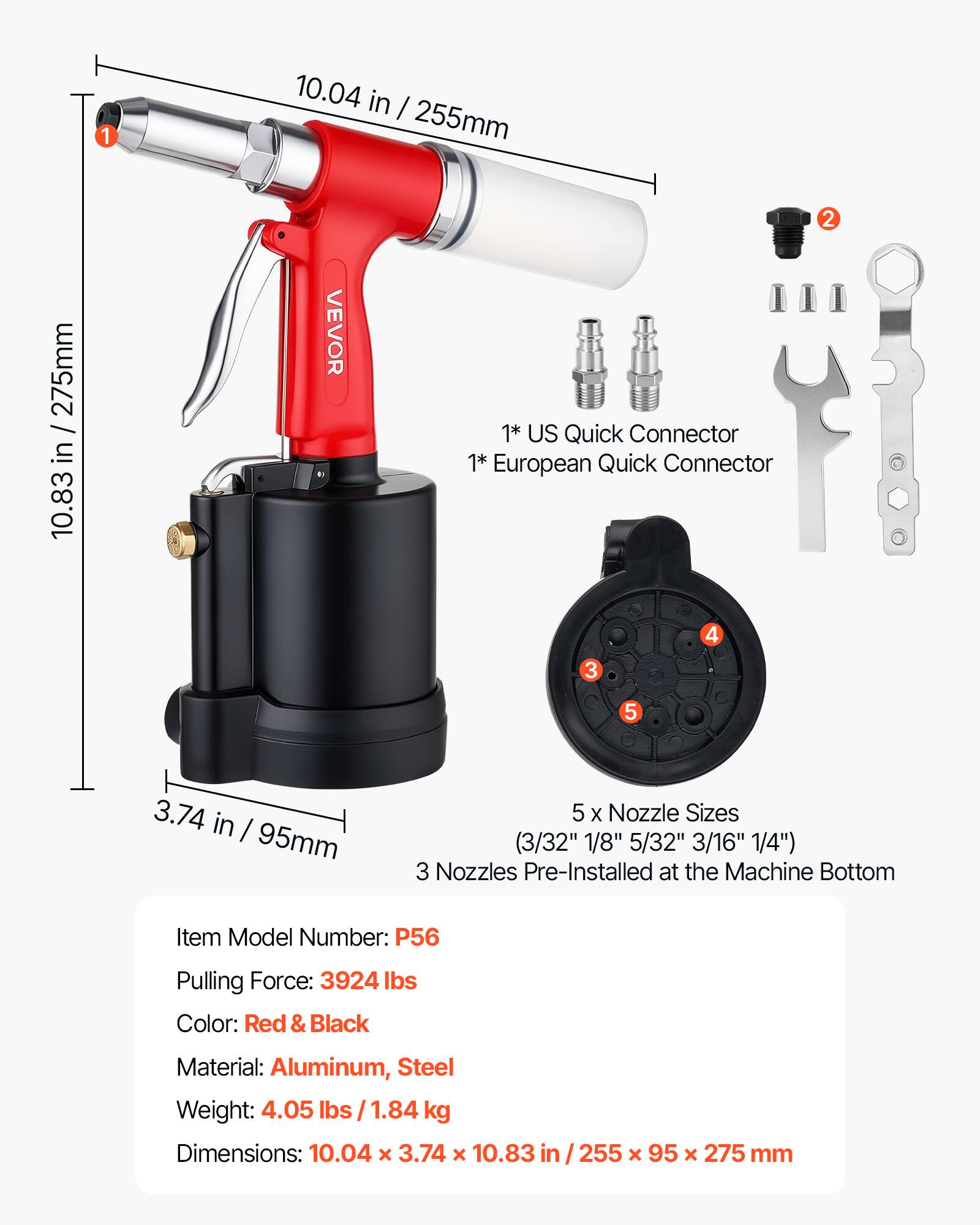 1
10.04 in / 255mm
10.83 in / 275mm
VEVOR
1* US Quick Connector
1* European Quick Connector
2
4
3
5
3.74 in / 95mm
5 X Nozzle Sizes (3/32" 1/8" 5/32" 3/16" 1/4") 3 Nozzles Pre-Installed at the Machine Bottom
Item Model Number: P56
Pulling Force: 3924 lbs
Color: Red & Black
Material: Aluminum, Steel
Weight: 4.05 lbs / 1.84 kg
Dimensions: 10.04 x 3.74 x 10.83
255 x 95 x 275 mm