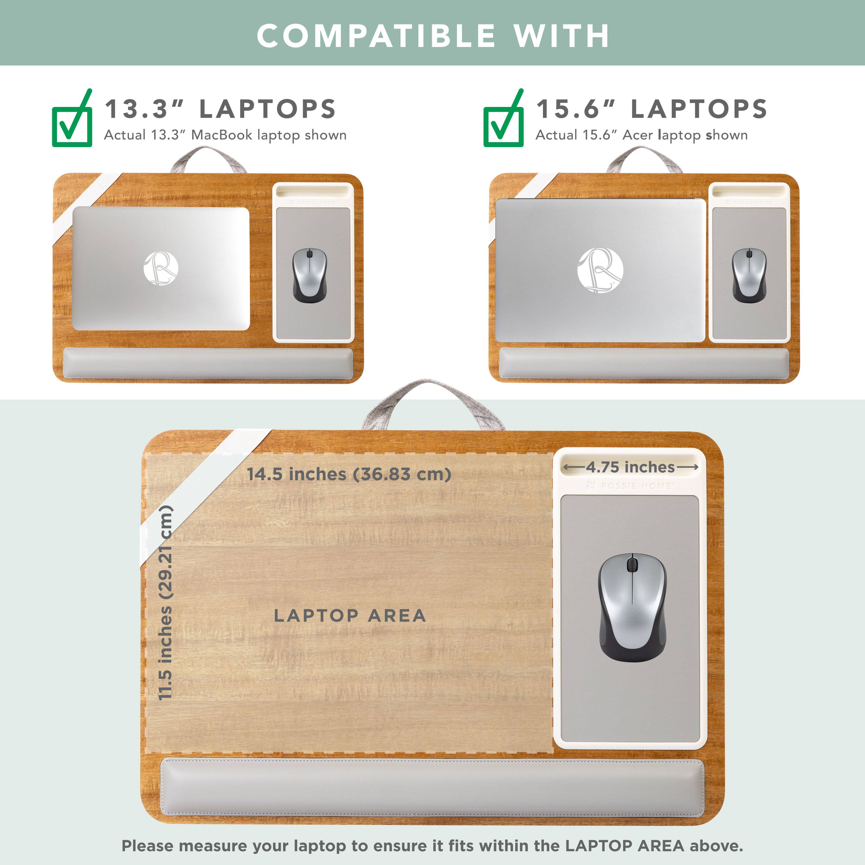 COMPATIBLE WITH

13.3" LAPTOPS
Actual 13.3" MacBook laptop shown

15.6" LAPTOPS
Actual 15.6" Acer laptop shown

LAPTOP AREA
11.5 inches (29.21 cm) x 14.5 inches (36.83 cm)

Please measure your laptop to ensure it fits within the LAPTOP AREA above.