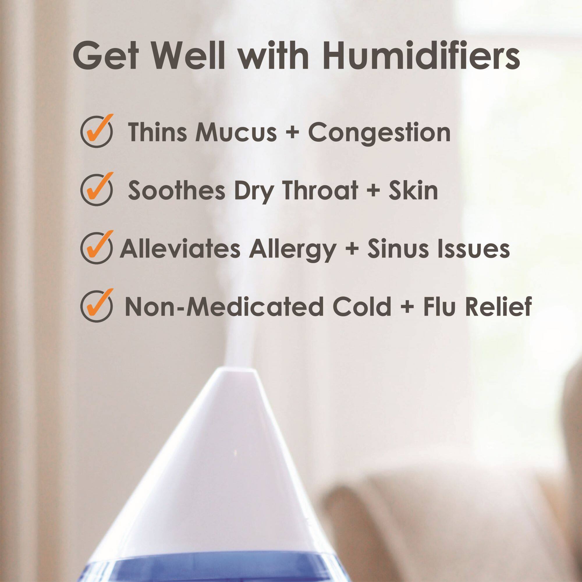 Get Well with Humidifiers

- Thins Mucus + Congestion
- Soothes Dry Throat + Skin
- Alleviates Allergy + Sinus Issues
- Non-Medicated Cold + Flu Relief