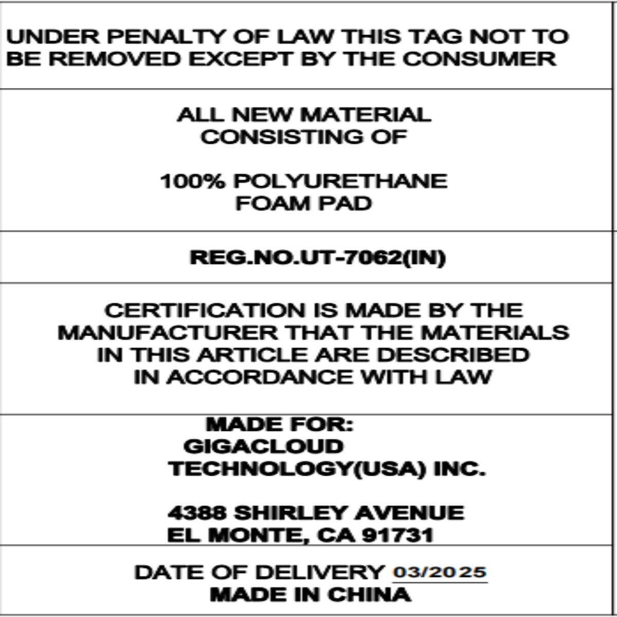 UNDER PENALTY OF LAW THIS TAG NOT TO BE REMOVED EXCEPT BY THE CONSUMER

ALL NEW MATERIAL CONSISTING OF
100% POLYURETHANE FOAM PAD

REG.NO.UT-7062(IN)

CERTIFICATION IS MADE BY THE MANUFACTURER THAT THE MATERIALS IN THIS ARTICLE ARE DESCRIBED IN ACCORDANCE WITH LAW

MADE FOR: GIGACLOUD TECHNOLOGY(USA) INC.
4388 SHIRLEY AVENUE EL MONTE, CA 91731

DATE OF DELIVERY 03/2025
MADE IN CHINA
