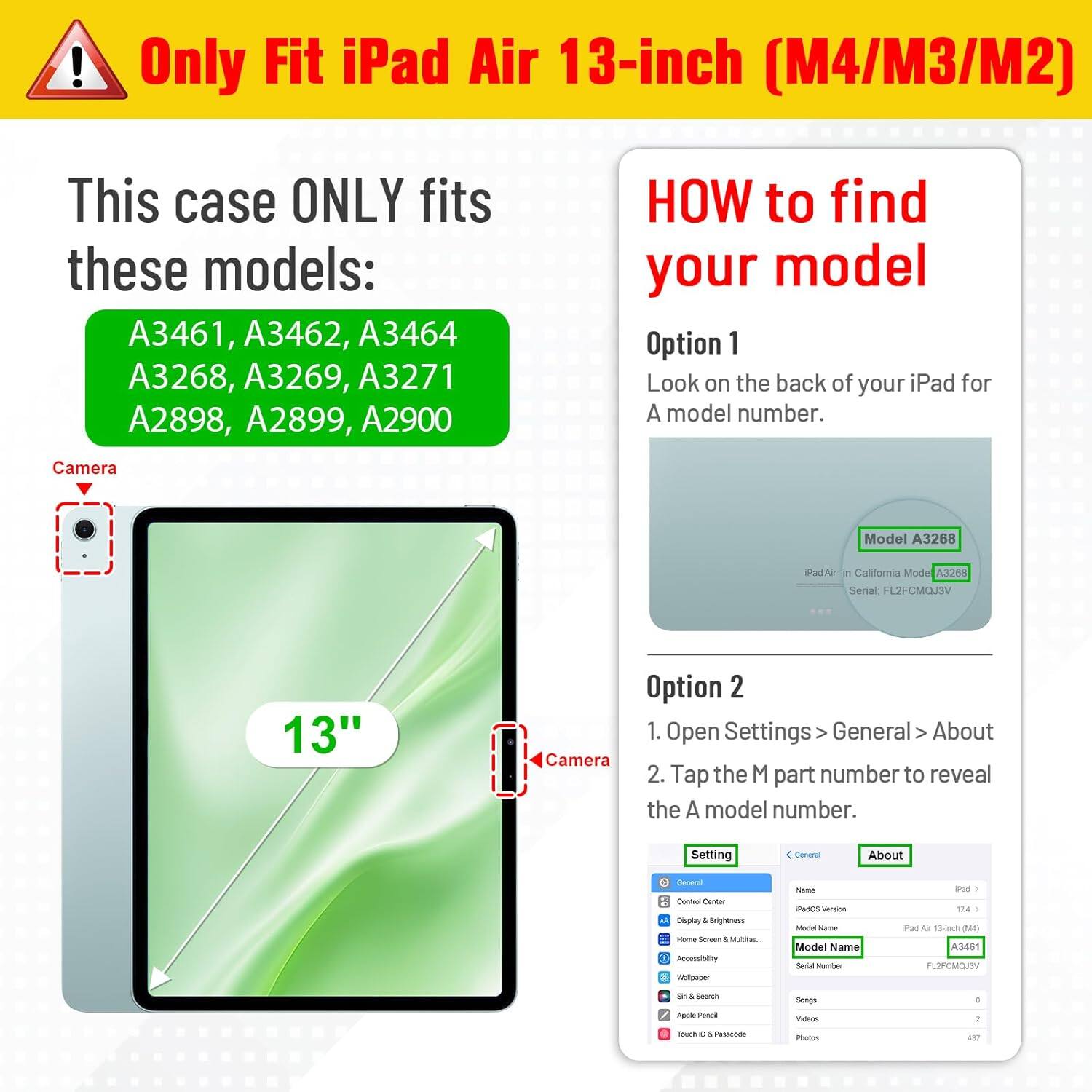 Only Fit iPad Air 13-inch (M4/M3/M2)

This case ONLY fits these models: A3461, A3462, A3464, A3268, A3269, A3271, A2898, A2899, A2900

HOW to find your model

Option 1
Look on the back of your iPad for A model number.

Option 2
1. Open Settings > General > About
2. Tap the M part number to reveal the A model number.

Camera
Model A3268
iPad Air in California Mode A3268
Serial: FL2FCMQJ3V

Setting
General
About
General
Control Center
Display & Brightness
Home Screen & Multitasking
Accessibility
Wallpaper
Siri & Search
Apple Pencil
Touch ID & Passcode

Name: PadOS Version
Model Name: iPad 174
Model Name: iPad Air 13-Inch (M4)
Model Number: A3461
Serial Number: FL2FCMQJDV
SAL

Sti 4
Search