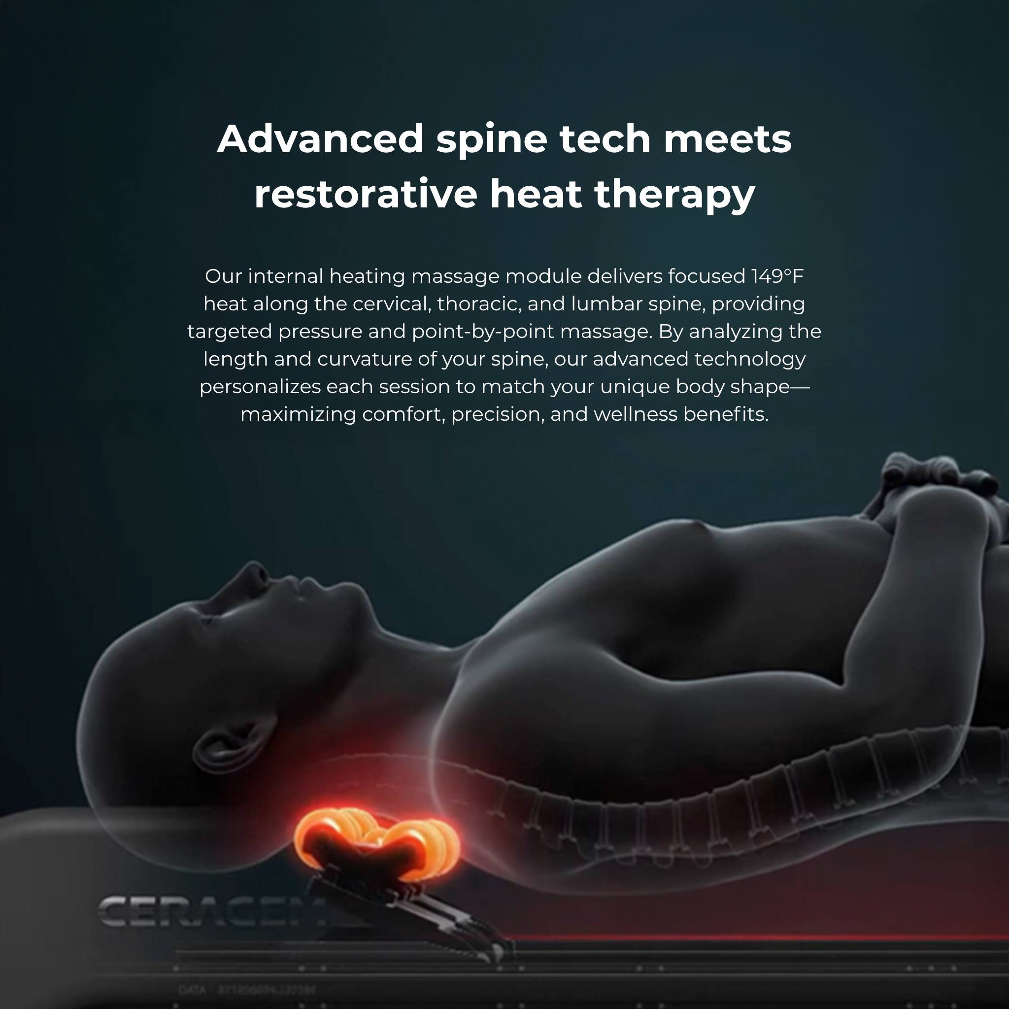 Advanced spine tech meets restorative heat therapy

Our internal heating massage module delivers focused 149F heat along the cervical, thoracic, and lumbar spine, providing targeted pressure and point-by-point massage. By analyzing the length and curvature of your spine, our advanced technology personalizes each session to match your unique body shape- maximizing comfort, precision, and wellness benefits.

CERACEN DATA